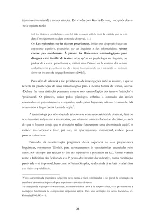 20
injuntivo-instrucional) e menos estudos. De acordo com Garcia-Debanc, isso pode dever-
-se à seguinte razão:
(...) les discours procéduraux sont [..] très souvent utilisés dans la société, que ce soit
dans l’enseignement ou dans le monde du travail. […]
Or. Les recherches sur les dicours procéduraux, initiées par des psychologues en
ergonomie cognitive, poursuivies par des linguistes et des informaticiens, restent
encore peu nombreuses. À preuve, les flottements terminologiques pour
désigner cette famille de textes : selon qu’on est psychologue ou linguiste, on
parlera de « textes procéduraux », mettant ainsi l’accent sur le contenu des actions
enchaînées, les procédures, ou de « textes instrucionnels ou « injonctifs », insistant
alors sur les actes de langage dominants (2001:3).
Para além de salientar a não proliferação de investigações sobre o assunto, o que se
reflecte na proliferação de usos terminológicos para a mesma família de textos, Garcia-
-Debanc faz uma distinção pertinente entre o uso terminológico dos termos ‘injunção’ e
‘procedural’. O primeiro, usado pelos psicólogos, enfatiza o conteúdo das acções
encadeadas, os procedimentos; o segundo, usado pelos linguistas, salienta os actos de fala
acentuando a língua como forma de acção7
.
A terminologia por nós adoptada relaciona-se com a necessidade de destacar, além do
acto injuntivo subjacente a estes textos, que subsume um acto ilocutório directivo, através
do qual o locutor deseja que o alocutário realize futuramente uma determinada acção8
, o
carácter instruccional e falar, por isso, em tipo injuntivo- instrucional, embora possa
parecer redundante.
Passando da caracterização pragmática desta sequência às suas propriedades
linguísticas, retomamos Werlich, para acrescentarmos às características enunciadas pelo
autor, por exemplo em relação ao uso do imperativo e pensando na RC, formas verbais
como o Infinitivo não flexionado e a 3ª pessoa do Presente do indicativo, numa construção
passiva de – se impessoal, bem como o Futuro Simples, sendo ainda de referir os advérbios
e o léxico especializado.
7Visto a determinada pragmática subjacente nesta teoria, é fácil compreender o seu papel de orientação na
escolha de denominação para adoptar respeitante a este tipo de texto.
8A execução da acção pelo alocutário que, na maioria destes casos é de resposta física, ecoa perfeitamente a
concepção bakhtiniana da compreensão responsiva activa. Para uma definição dos actos ilocutórios, cf.
Gouveia (1996:383-419).
 