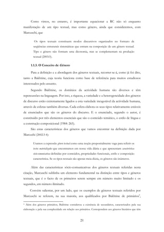 21
Como vimos, no entanto, é importante equacionar a RC não só enquanto
manifestação de um tipo textual, mas como género, ainda que consideremos, com
Marcuschi, que
Os tipos textuais constituem modos discursivos organizados no formato de
seqüências estruturais sistemáticas que entram na composição de um gênero textual.
Tipo e gênero não formam uma dicotomia, mas se complementam na produção
textual (2003:5).
1.1.3. O Conceito de Género
Para a definição e a abordagem dos géneros textuais, recorrer-se-á, como já foi dito,
tanto a Bakhtine, cuja teoria funciona como base de referência para muitos estudiosos
interessados pelo assunto.
Segundo Bakhtine, os domínios da actividade humana são diversos e têm
repercussões na linguagem. Por isso, a riqueza, a variedade e a heterogeneidade dos géneros
de discurso estão extremamente ligados a esta variedade inesgotável da actividade humana,
através de esferas também diversas. Cada esfera elabora os seus tipos relativamente estáveis
de enunciados que são os géneros do discurso. E o enunciado, segundo o autor, é
constituído por três elementos essenciais que são o conteúdo temático, o estilo de língua e
a construção composicional (1984: 265).
São estas características dos géneros que vamos encontrar na definição dada por
Marcushi (2002:3-4):
Usamos a expressão gênero textual como uma noção propositalmente vaga para referir os
textos materializados que encontramos em nossa vida diária e que apresentam características
sócio-comunicativas definidas por conteúdos, propriedades funcionais, estilo e composição
característica. Se os tipos textuais são apenas meia dúzia, os gêneros são inúmeros.
Além das características sócio-comunicativas dos géneros textuais referidas nesta
citação, Marcuschi sublinha um elemento fundamental na distinção entre tipos e géneros
textuais, que é o facto de os primeiros serem sempre em número muito limitado e os
segundos, em número ilimitado.
Convém salientar, por um lado, que os exemplos de géneros textuais referidos por
Marcuschi se referem, na sua maioria, aos qualificados por Bakhtine de primários9
,
9 Além dos géneros primários, Bakhtine considerou a existência de secundários, caracterizados pela sua
elaboração e pela sua complexidade em relação aos primários. Correspondem aos géneros literários que têm
 