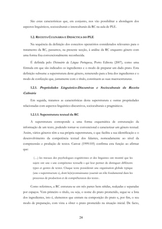 24
São estas características que, em conjunto, nos vão possibilitar a abordagem dos
aspectos linguísticos, socioculturais e interculturais da RC na aula de PLE.
1.2. RECEITA CULINÁRIA E DIDÁCTICA DO PLE
Na sequência da definição dos conceitos operatórios considerados relevantes para o
tratamento da RC, passamos, na presente secção, à análise da RC enquanto género com
uma forma fixa convencionalmente reconhecida.
É definida pelo Dicionário da Língua Portuguesa, Porto Editora (2007), como uma
fórmula em que são indicados os ingredientes e o modo de preparar um dado prato. Esta
definição subsume a superstrutura deste género, remetendo para a lista dos ingredientes e o
modo de confecção que, juntamente com o título, constituem as suas macroestruturas.
1.2.1. Propriedades Linguístico-Discursivas e Socioculturais da Receita
Culinária
Em seguida, tratamos as características desta superstrutura e outras propriedades
relacionadas com aspectos linguístico-discursivos, socioculturais e pragmáticos.
1.2.1.1. Superstrutura textual da RC
A superstrutura corresponde a uma forma esquemática de estruturação da
informação de um texto, podendo tornar-se convencional e caracterizar um género textual.
Assim, vários géneros têm a sua própria superstrutura, o que facilita a sua identificação e o
desenvolvimento da competência textual dos falantes, nomeadamente ao nível da
compreensão e produção de textos. Canvat (1999:105) confirma esta função ao afirmar
que:
(…) les travaux des psychologues cognitivistes et des linguistes ont montré que les
sujets ont une « une compétence textuelle » qui leur permet de distinguer différents
types et genres de textes. Chaque texte posséderait une organisation globale typique
(une « superstructure »), dont la(re)connaissance jouerait un rôle fondamental dans les
processus de production et de compréhension des textes .
Como referimos, a RC estrutura-se em três partes bem nítidas, realçadas e separadas
por espaços. Vem primeiro o título, ou seja, o nome do prato prometido, segue-se a lista
dos ingredientes, isto é, elementos que entram na composição do prato e, por fim, o seu
modo de preparação, com vista a obter o prato prometido na situação inicial. De facto,
 