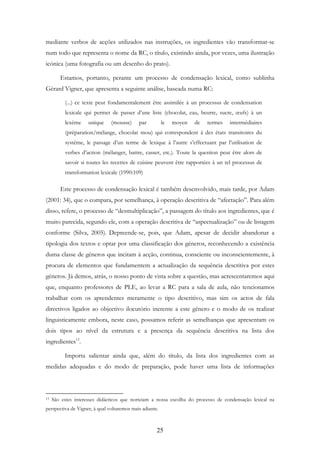 25
mediante verbos de acções utilizados nas instruções, os ingredientes vão transformar-se
num todo que representa o nome da RC, o título, existindo ainda, por vezes, uma ilustração
icónica (uma fotografia ou um desenho do prato).
Estamos, portanto, perante um processo de condensação lexical, como sublinha
Gérard Vigner, que apresenta a seguinte análise, baseada numa RC:
(...) ce texte peut fondamentalement être assimilée à un processus de condensation
lexicale qui permet de passer d’une liste (chocolat, eau, beurre, sucre, œufs) à un
lexème unique (mousse) par le moyen de termes intermédiaires
(préparation/mélange, chocolat mou) qui correspondent à des états transitoires du
système, le passage d’un terme de lexique à l’autre s’effectuant par l’utilisation de
verbes d’action (mélanger, battre, casser, etc.). Toute la question peut être alors de
savoir si toutes les recettes de cuisine peuvent être rapportées à un tel processus de
transformation lexicale (1990:109)
Este processo de condensação lexical é também desenvolvido, mais tarde, por Adam
(2001: 34), que o compara, por semelhança, à operação descritiva de “afectação”. Para além
disso, refere, o processo de “desmultiplicação”, a passagem do título aos ingredientes, que é
muito parecida, segundo ele, com a operação descritiva de “aspectualização” ou de listagem
conforme (Silva, 2005). Depreende-se, pois, que Adam, apesar de decidir abandonar a
tipologia dos textos e optar por uma classificação dos géneros, reconhecendo a existência
duma classe de géneros que incitam à acção, continua, consciente ou inconscientemente, à
procura de elementos que fundamentem a actualização da sequência descritiva por estes
géneros. Já demos, atrás, o nosso ponto de vista sobre a questão, mas acrescentaremos aqui
que, enquanto professores de PLE, ao levar a RC para a sala de aula, não tencionamos
trabalhar com os aprendentes meramente o tipo descritivo, mas sim os actos de fala
directivos ligados ao objectivo ilocutório inerente a este género e o modo de os realizar
linguisticamente embora, neste caso, possamos referir as semelhanças que apresentam os
dois tipos ao nível da estrutura e a presença da sequência descritiva na lista dos
ingredientes13
.
Importa salientar ainda que, além do título, da lista dos ingredientes com as
medidas adequadas e do modo de preparação, pode haver uma lista de informações
13 São estes interesses didácticos que norteiam a nossa escolha do processo de condensação lexical na
perspectiva de Vigner, à qual voltaremos mais adiante.
 