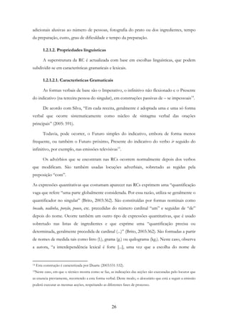 26
adicionais alusivas ao número de pessoas, fotografia do prato ou dos ingredientes, tempo
da preparação, custo, grau de dificuldade e tempo da preparação.
1.2.1.2. Propriedades linguísticas
A superstrutura da RC é actualizada com base em escolhas linguísticas, que podem
subdividir-se em características gramaticais e lexicais.
1.2.1.2.1. Características Gramaticais
As formas verbais de base são o Imperativo, o infinitivo não flexionado e o Presente
do indicativo (na terceira pessoa do singular), em construções passivas de – se impessoais14
.
De acordo com Silva, “Em cada receita, geralmente é adoptada uma e uma só forma
verbal que ocorre sistematicamente como núcleo de sintagma verbal das orações
principais” (2005: 591).
Todavia, pode ocorrer, o Futuro simples do indicativo, embora de forma menos
frequente, ou também o Futuro próximo, Presente do indicativo do verbo ir seguido do
infinitivo, por exemplo, nas emissões televisivas15
.
Os advérbios que se encontram nas RCs ocorrem normalmente depois dos verbos
que modificam. São também usadas locuções adverbiais, sobretudo as regidas pela
preposição “com”.
As expressões quantitativas que costumam aparecer nas RCs exprimem uma “quantificação
vaga que refere “uma parte globalmente considerada. Por essa razão, utiliza-se geralmente o
quantificador no singular” (Brito, 2003:362). São constituídas por formas nominais como
bocado, nadinha, porção, pouco, etc. precedidas do número cardinal “um” e seguidas de “de”
depois do nome. Ocorre também um outro tipo de expressões quantitativas, que é usado
sobretudo nas listas de ingredientes e que exprime uma “quantificação precisa ou
determinada, geralmente precedida de cardinal (...)” (Brito, 2003:362). São formadas a partir
de nomes de medida tais como litro (l.), grama (g.) ou quilograma (kg.). Neste caso, observa
a autora, “a interdependência lexical é forte [...], uma vez que a escolha do nome de
14 Esta construção é caracterizada por Duarte (2003:531-532).
15Neste caso, em que o técnico mostra como se faz, as indicações das acções são executadas pelo locutor que
as enuncia previamente, recorrendo a esta forma verbal. Deste modo, o alocutário que está a seguir a emissão
poderá executar as mesmas acções, respeitando as diferentes fases de processo.
 