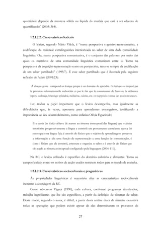 27
quantidade depende da natureza sólida ou líquida da matéria que está a ser objecto de
quantificação” (2003: 364).
1.2.1.2.2. Características lexicais
O léxico, segundo Mário Vilela, é “numa perspectiva cognitivo-representativa, a
codificação da realidade extralinguística interiorizada no saber de uma dada comunidade
linguística. Ou, numa perspectiva comunicativa, é o conjunto das palavras por meio das
quais os membros de uma comunidade linguística comunicam entre si. Tanto na
perspectiva da cognição-representação como na perspectiva, trata-se sempre da codificação
de um saber partilhado” (1995:7). É esse saber partilhado que é ilustrada pela seguinte
reflexão de Adam (2001:23):
A chaque genre correpond un lexique propre à un domaine de spécialité. Ce lexique est imposé par
la précision informationnelle recherchée et par le fait que la connaissance de l’univers de référence
(sport, jardinage, bricolage spécialisé, médecine, cuisine, etc. est supposée connue des co-énonciateurs.
Isto traduz o papel importante que o léxico desempenha, mas igualmente as
dificuldades que, às vezes, apresenta para aprendentes estrangeiros, justificando a
importância do seu desenvolvimento, como enfatiza Olívia Figueiredo:
É a partir do léxico (chave de acesso ao sistema conceptual das línguas) que o aluno
interioriza progressivamente a língua e constrói um pensamento consciente acerca do
povo que essa língua fala; é através do léxico que o sujeito de aprendizagem processa
a informação e alia uma função de representação a uma função de comunicação, é
com o léxico que ele constrói, estrutura e organiza o saber e é através do léxico que
ele acede ao sistema conceptual configurado pela linguagem (2004: 110).
Na RC, o léxico utilizado é específico do domínio culinário e alimentar. Tanto os
campos lexicais como os verbos de acção usados remetem todos para o mundo da cozinha.
1.2.1.2.3. Características socioculturais e pragmáticas
Às propriedades linguísticas é necessário aliar as características socioculturais
inerentes à abordagem da RC.
Como observou Vigner (1990), cada cultura, conforme programas ritualizados,
trabalha ingredientes que lhe são específicos, a partir da definição de sistemas de saber.
Deste modo, segundo o autor, é difícil, a partir desta análise dizer de maneira exaustiva
todas as operações que podem existir apesar de elas determinarem os processos de
 
