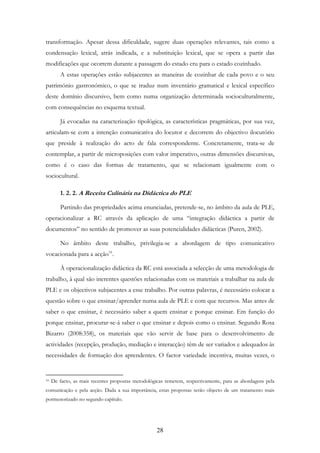28
transformação. Apesar dessa dificuldade, sugere duas operações relevantes, tais como a
condensação lexical, atrás indicada, e a substituição lexical, que se opera a partir das
modificações que ocorrem durante a passagem do estado cru para o estado cozinhado.
A estas operações estão subjacentes as maneiras de cozinhar de cada povo e o seu
património gastronómico, o que se traduz num inventário gramatical e lexical específico
deste domínio discursivo, bem como numa organização determinada socioculturalmente,
com consequências no esquema textual.
Já evocadas na caracterização tipológica, as características pragmáticas, por sua vez,
articulam-se com a intenção comunicativa do locutor e decorrem do objectivo ilocutório
que preside à realização do acto de fala correspondente. Concretamente, trata-se de
contemplar, a partir de microposições com valor imperativo, outras dimensões discursivas,
como é o caso das formas de tratamento, que se relacionam igualmente com o
sociocultural.
1. 2. 2. A Receita Culinária na Didáctica do PLE
Partindo das propriedades acima enunciadas, pretende-se, no âmbito da aula de PLE,
operacionalizar a RC através da aplicação de uma “integração didáctica a partir de
documentos” no sentido de promover as suas potencialidades didácticas (Puren, 2002).
No âmbito deste trabalho, privilegia-se a abordagem de tipo comunicativo
vocacionada para a acção16
.
À operacionalização didáctica da RC está associada a selecção de uma metodologia de
trabalho, à qual são inerentes questões relacionadas com os materiais a trabalhar na aula de
PLE e os objectivos subjacentes a esse trabalho. Por outras palavras, é necessário colocar a
questão sobre o que ensinar/aprender numa aula de PLE e com que recursos. Mas antes de
saber o que ensinar, é necessário saber a quem ensinar e porque ensinar. Em função do
porque ensinar, procurar-se-á saber o que ensinar e depois como o ensinar. Segundo Rosa
Bizarro (2008:358), os materiais que vão servir de base para o desenvolvimento de
actividades (recepção, produção, mediação e interacção) têm de ser variados e adequados às
necessidades de formação dos aprendentes. O factor variedade incentiva, muitas vezes, o
16 De facto, as mais recentes propostas metodológicas remetem, respectivamente, para as abordagens pela
comunicação e pela acção. Dada a sua importância, estas propostas serão objecto de um tratamento mais
pormenorizado no segundo capítulo.
 
