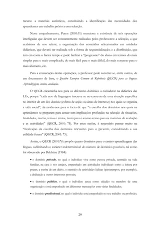 29
recurso a materiais autênticos, constituindo a identificação das necessidades dos
aprendentes um trabalho prévio a essa selecção.
Neste enquadramento, Puren (2005:51) menciona a existência de três operações
interligadas que devem ser constantemente realizadas pelos professores: a selecção, a que
acabámos de nos referir; a organização dos conteúdos seleccionados em unidades
didácticas, que deverá ser realizada sob a forma de sequencialização; e a distribuição, que
tem em conta o factor tempo e pode facilitar a “progressão” do aluno em termos do mais
simples para o mais complicado, do mais fácil para o mais difícil, do mais concreto para o
mais abstracto, etc.
Para a consecução destas operações, o professor pode socorrer-se, entre outros, de
um documento de base, o Quadro Europeu Comum de Referência (QECR) para as línguas:
Aprendizagem, ensino, avaliação.
O QECR encaminha-nos para os diferentes domínios a considerar na didáctica das
LEs, porque “cada acto de linguagem inscreve se no contexto de uma situação específica
no interior de um dos domínios (esferas de acção ou áreas de interesse) nos quais se organiza
a vida social”, alertando-nos para o facto de que “a escolha dos domínios nos quais os
aprendentes se preparam para actuar tem implicações profundas na selecção de situações,
finalidades, tarefas, temas e textos, tanto para o ensino como para os materiais de avaliação
e as actividades” (QECR, 2001: 75). Por estas razões, é necessário pensar muito na
“motivação da escolha dos domínios relevantes para o presente, considerando a sua
utilidade futura” (QECR, 2001: 75).
Assim, o QECR (2001:76) propôs quatro domínios para o ensino-aprendizagem das
línguas, sublinhando o carácter indeterminável do número de domínios possíveis, tal como
foi observado por Bakhtine (1984):
• o domínio privado, no qual o indivíduo vive como pessoa privada, centrado na vida
familiar, na casa e nos amigos, empenhado em actividades individuais como a leitura por
prazer, a escrita de um diário, o exercício de actividades lúdicas (passatempos, por exemplo),
a dedicação a outros interesses pessoais;
• o domínio público, o qual o indivíduo actua como cidadão ou membro de uma
organização e está empenhado em diferentes transacções com várias finalidades;
• o domínio profissional, no qual o indivíduo está empenhado no seu trabalho ou profissão;
 