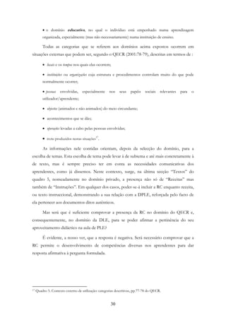 30
• o domínio educativo, no qual o indivíduo está empenhado numa aprendizagem
organizada, especialmente (mas não necessariamente) numa instituição de ensino.
Todas as categorias que se referem aos domínios acima expostos ocorrem em
situações externas que podem ser, segundo o QECR (2001:78-79), descritas em termos de :
• locais e os tempos nos quais elas ocorrem;
• instituições ou organizações cuja estrutura e procedimentos controlam muito do que pode
normalmente ocorrer;
• pessoas envolvidas, especialmente nos seus papéis sociais relevantes para o
utilizador/aprendente;
• objectos (animados e não animados) do meio circundante;
• acontecimentos que se dão;
• operações levadas a cabo pelas pessoas envolvidas;
• textos produzidos nestas situações17
.
As informações nele contidas orientam, depois da selecção do domínio, para a
escolha de temas. Esta escolha de tema pode levar à de subtema e até mais concretamente à
de texto, mas é sempre preciso ter em conta as necessidades comunicativas dos
aprendentes, como já dissemos. Neste contexto, surge, na última secção “Textos” do
quadro 5, nomeadamente no domínio privado, a presença não só de “Receitas” mas
também de “Instruções”. Em qualquer dos casos, poder-se-á incluir a RC enquanto receita,
ou texto instruccional, demonstrando a sua relação com a DPLE, reforçada pelo facto de
ela pertencer aos documentos ditos autênticos.
Mas será que é suficiente comprovar a presença da RC no domínio do QECR e,
consequentemente, no domínio da DLE, para se poder afirmar a pertinência do seu
aproveitamento didáctico na aula de PLE?
É evidente, a nosso ver, que a resposta é negativa. Será necessário comprovar que a
RC permite o desenvolvimento de competências diversas nos aprendentes para dar
resposta afirmativa à pergunta formulada.
17 Quadro 5. Contexto externo de utilização: categorias descritivas, pp.77-78 do QECR.
 