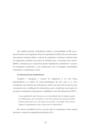 33
Este capítulo pretende essencialmente analisar as potencialidades da RC para o
desenvolvimento de competências diversas de aprendentes de PLE. Para isso, procuramos
num primeiro momento, definir o conceito de competência e enumerar os distintos tipos
de competência, tomando como ponto de referência para a consecução dessa tarefa o
QECR e a literatura que se ocupa dessa questão. Seguidamente, articularemos o conceito
de competência comunicativa e suas componentes com as abordagens metodológicas
comunicativa e orientada para a acção.
2.1. O CONCEITO DE COMPETÊNCIA
Complexo e abrangente, o conceito de competência é, de certa forma,
plurissignificativo no âmbito do ensino-aprendizagem das LEs, pois é, às vezes,
considerado como sinónimo de conhecimento, embora seja muito mais do que isso, pois
corresponde mais à mobilização de conhecimentos, que se manifestam como acções, do
que apenas à aquisição de conhecimentos e habilidades. Como refere Perrenoud (1999:7),
é uma capacidade de agir eficazmente em um determinado tipo de situação, apoiada
em conhecimentos, mas sem limitar-se a eles. Para enfrentar uma situação da melhor
maneira possível, deve-se, via de regra, pôr em acção e em sinergia vários recursos
cognitivos complementares, entre os quais estão os conhecimentos.
No contexto da didáctica da LE, a par da noção de competência, assume especial
relevância o conceito de competência comunicativa (CC).
 