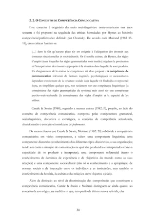 34
2. 2. O CONCEITO DE COMPETÊNCIA COMUNICATIVA
Este conceito é originário do meio sociolinguístico norte-americano nos anos
sessenta e foi proposto na sequência das críticas formuladas por Hymes ao binómio
competência/performance definido por Chomsky. De acordo com Moirand (1982 :15-
16), essas críticas fundam-se
(…) dans le fait qu’aucune place n’y est assignée à l’adéquation des énoncés aux
contextes situationnelles et socioculturels. Or il semble exister, dit Hymes, des règles
d’emploi (sans lesquelles les règles grammaticales sont inutiles) régulant la production
et l’interprétation des énoncés appropriés à la situation dans laquelle ils sont produits.
Un élargissement de la notion de compétence est alors proposé : la compétence de
communication relèverait de facteurs cognitifs, psychologiques et socioculturels
dépendant étroitement de la structure sociale dans laquelle vit l’individu et reposerait
donc, en simplifiant quelque peu, non seulement sur une compétence linguistique (la
connaissance des règles grammaticales du système) mais aussi sur une compétence
psycho-socio-culturelle (la connaissance des règles d’emploi et la capacité de les
utiliser.
Canale & Swain (1980), segundo a mesma autora (1982:19), propõe, ao lado do
conceito de competência comunicativa, composta pelas componentes gramatical,
sociolinguística, discursiva e estratégica, o conceito de competência actualizada,
abandonando o conceito chomskiano de performance.
Da mesma forma que Canale & Swain, Moirand (1982: 20) subdivide a competência
comunicativa em várias componentes, a saber: uma componente linguística; uma
componente discursiva (conhecimento dos diferentes tipos discursivos, a sua organização;
tendo em conta a situação de comunicação na qual são produzidos e interpretados como a
capacidade de os produzir e interpretar); uma componente referencial (tanto o
conhecimento de domínios de experiência e de objectivos do mundo como as suas
relações) e uma componente sociocultural (não só o conhecimento e a apropriação de
normas sociais e de interacção entre os indivíduos e as instituições, mas também o
conhecimento da história, da cultura e das relações entre objectos sociais).
Além da distinção ao nível da discriminação das competências que constituem a
competência comunicativa, Canale & Swain e Moirand distinguem-se ainda quanto ao
conceito de estratégias, na medida em que, na opinião da última autora referida, elas
 
