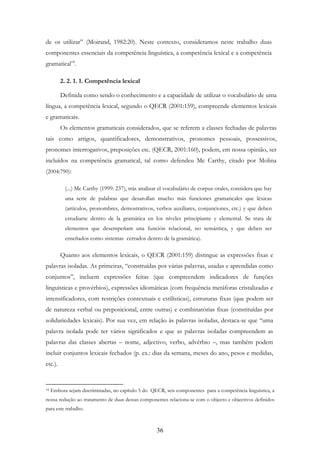 36
de os utilizar” (Moirand, 1982:20). Neste contexto, consideramos neste trabalho duas
componentes essenciais da competência linguística, a competência lexical e a competência
gramatical18
.
2. 2. 1. 1. Competência lexical
Definida como sendo o conhecimento e a capacidade de utilizar o vocabulário de uma
língua, a competência lexical, segundo o QECR (2001:159), compreende elementos lexicais
e gramaticais.
Os elementos gramaticais considerados, que se referem a classes fechadas de palavras
tais como artigos, quantificadores, demonstrativos, pronomes pessoais, possessivos,
pronomes interrogativos, preposições etc. (QECR, 2001:160), podem, em nossa opinião, ser
incluídos na competência gramatical, tal como defendeu Mc Carthy, citado por Molina
(2004:790):
(...) Mc Carthy (1999: 237), trás analizar el vocabulário de corpus orales, considera que hay
una serie de palabras que desarollan mucho más funciones gramaticales que léxicas
(artículos, pronombres, demostrativos, verbos auxiliares, conjunciones, etc.) y que deben
estudiarse dentro de la gramática en los níveles principiante y elemental. Se trata de
elementos que desempeñam una función relacional, no semántica, y que deben ser
enseñados como sistemas cerrados dentro de la gramática).
Quanto aos elementos lexicais, o QECR (2001:159) distingue as expressões fixas e
palavras isoladas. As primeiras, “construídas por várias palavras, usadas e aprendidas como
conjuntos”, incluem expressões feitas (que compreendem indicadores de funções
linguísticas e provérbios), expressões idiomáticas (com frequência metáforas cristalizadas e
intensificadores, com restrições contextuais e estilísticas), estruturas fixas (que podem ser
de natureza verbal ou preposicional, entre outras) e combinatórias fixas (constituídas por
solidariedades lexicais). Por sua vez, em relação às palavras isoladas, destaca-se que “uma
palavra isolada pode ter vários significados e que as palavras isoladas compreendem as
palavras das classes abertas – nome, adjectivo, verbo, advérbio –, mas também podem
incluir conjuntos lexicais fechados (p. ex.: dias da semana, meses do ano, pesos e medidas,
etc.).
18 Embora sejam discriminadas, no capítulo 5 do QECR, seis componentes para a competência linguística, a
nossa redução ao tratamento de duas dessas componentes relaciona-se com o objecto e objectivos definidos
para este trabalho.
 