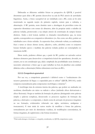 37
Delineadas as diferentes unidades léxicas na perspectiva do QECR, é possível
determinar quais delas a RC permite desenvolver na aula de PLE através de actividades
linguísticas. Assim, o léxico susceptível de ser trabalhado com a RC, como já foi atrás
mencionado na segunda secção do primeiro capítulo, remete para a culinária, a
alimentação. A RC permite, neste domínio tanto a abordagem de provérbios como de
expressões idiomáticas com nomes de alimentos, além de propiciar ainda o trabalho de
palavras isoladas, promovendo a sua relação através da constituição de campos lexicais
distintos. Ainda a nível lexical, também os chamados intensificadores que, na nossa
opinião, correspondem aos comparativos idiomáticos (ex. fino como um alho), podem ser
trabalhados com o léxico referido. As expressões fixas, sobretudo verbais, as combinações
fixas e tantas as classes abertas (nome, adjectivo, verbo, advérbio) como os conjuntos
lexicais fechados (pesos e medidas) das palavras isoladas podem ser contemplados no
tratamento da RC.
Deste modo, podemos afirmar que, a partir da RC, podem ser activados activar
distintos elementos para desenvolver a competência lexical dos aprendentes, devendo, no
entanto, ter-se em consideração que, dada a amplitude das possibilidades neste domínio, é
necessário seleccionar o léxico que se quer trabalhar na hora de planificar uma unidade
didáctica sobre a alimentação/hábitos alimentares com base em RCs.
2.2.1.2. Competência gramatical
Por sua vez, a competência gramatical é definível como o “conhecimento dos
recursos gramaticais da língua e a capacidade para os utilizar” (QECR, 2001:161), sendo
composta essencialmente pelas componentes morfológica e sintáctica19
.
A morfologia trata da estrutura interna das palavras, que podem ser analisadas em
morfemas, classificados em raízes ou radicais e afixos (incluindo afixos derivacionais e
afixos flexionais). Ocupa-se também da formação de palavras (distinguindo entre palavras
simples e palavras complexas, descrevendo os processos regulares de formação das
palavras, a derivação e a composição, e dando conta da activação de processos irregulares
na sua formação, evidenciados sobretudo nas siglas, acrónimos, amálgamas e
truncamento). E trata ainda de outros modos de modificar a forma das palavras,
nomeadamente por meio de alternâncias vocálicas, de modificações consonânticas, de
formas irregulares, do supletivismo e das formas invariáveis.
19Pode ainda abranger a fonologia e a ortografia, consideradas, no QECR, competências a parte.
 
