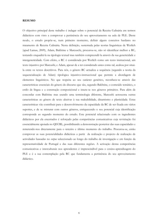 v
RESUMO
O objectivo principal deste trabalho é indagar sobre o potencial da Receita Culinária em termos
didácticos com visto a comprovar a pertinência do seu aproveitamento na aula de PLE. Deste
modo, o estudo propõe-se, num primeiro momento, definir alguns conceitos basilares no
tratamento de Receita Culinária. Nesta definição, sustentada pelas teorias linguísticas de Werlich
(apud Lamas, 2009), Adam, Bakhtine e Marcuschi, procurou-se, não só identificar melhor a RC,
tentando enquadrá-la na tipologia textual mas também compreendê-la através da sua genericidade e
intergenericidade. Com efeito, a RC é considerada por Werlich como um texto instrucional, um
texto injuntivo por Marcushi, e Adam, apesar de a ter considerado antes como tal, acabou por situá-
la entre os textos descritivos. Para nós, o género RC actualiza a sequência (segundo a teoria da
sequencialização de Adam) tipológica injuntivo-instruccional que permite a abordagem de
elementos linguísticos. No que respeita ao seu carácter genérico, reconhece-se através das
características essenciais do género do discurso que são, segundo Bakhtine, o conteúdo temático, o
estilo de língua e a construção composicional e insere-se nos géneros primários. Para além de
concordar com Bakhtine mas usando uma terminologia diferente, Marcushi acrescenta outras
características ao género de texto alusivas à sua maleabilidade, dinamismo e plasticidade. Estas
características vão contribuir para o desenvolvimento da capacidade da RC de ser fixada em vários
suportes, e de se misturar com outros géneros, enriquecendo o seu potencial cuja identificação
corresponde ao segundo momento do estudo. Este potencial relacionado com os ingredientes
didácticos por ela encerrados é reforçado pelas competências comunicativas cuja revisitação foi
essencialmente apoiada no QECRL, possibilitando a demonstração posterior das suas capacidades e
remetendo-nos directamente para o terceiro e último momento do trabalho. Procurou-se, então
comprovar as suas potencialidades didácticas a partir da realização e projecto de realização de
actividades baseadas no corpus seleccionado ao longo do trabalho de investigação e em função da
representatividade de Portugal e das suas diferentes regiões. A activação destas competências
comunicativas e interculturais nos aprendentes é imprescindível para o ensino-aprendizagem do
PLE e é a sua contemplação pela RC que fundamenta a pertinência do seu aproveitamento
didáctico.
 