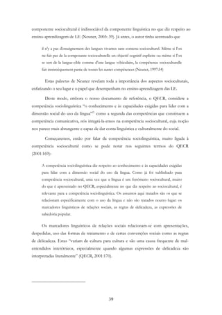 39
componente sociocultural é indissociável da componente linguística no que diz respeito ao
ensino-aprendizagem de LE (Neuner, 2003: 39). Já antes, o autor tinha acentuado que
il n'y a pas d'enseignement des langues vivantes sans contenu socioculturel. Même si l'on
ne fait pas de la composante socioculturelle un objectif cognitif explicite ou même si l'on
se sert de la langue-cible comme d'une langue véhiculaire, la compétence socioculturelle
fait intrinsèquement partie de toutes les autres compétences (Neuner, 1997:54)
Estas palavras de Neuner revelam toda a importância dos aspectos socioculturais,
enfatizando o seu lugar e o papel que desempenham no ensino-aprendizagem das LE.
Deste modo, embora o nosso documento de referência, o QECR, considere a
competência sociolinguística “o conhecimento e às capacidades exigidas para lidar com a
dimensão social do uso da língua”21
como a segunda das competências que constituem a
competência comunicativa, nós integrá-la-emos na competência sociocultural, cuja noção
nos parece mais abrangente e capaz de dar conta linguística e culturalmente do social.
Começaremos, então por falar da competência sociolinguística, muito ligada à
competência sociocultural como se pode notar nos seguintes termos do QECR
(2001:169):
A competência sociolinguística diz respeito ao conhecimento e às capacidades exigidas
para lidar com a dimensão social do uso da língua. Como já foi sublinhado para
competência sociocultural, uma vez que a língua é um fenómeno sociocultural, muito
do que é apresentado no QECR, especialmente no que diz respeito ao sociocultural, é
relevante para a competência sociolinguística. Os assuntos aqui tratados são os que se
relacionam especificamente com o uso da língua e não são tratados noutro lugar: os
marcadores linguísticos de relações sociais, as regras de delicadeza, as expressões de
sabedoria popular.
Os marcadores linguísticos de relações sociais relacionam-se com apresentações,
despedidas, uso das formas de tratamento e de certas convenções sociais como as regras
de delicadeza. Estas “variam de cultura para cultura e são uma causa frequente de mal-
entendidos interétnicos, especialmente quando algumas expressões de delicadeza são
interpretadas literalmente” (QECR, 2001:170).
 