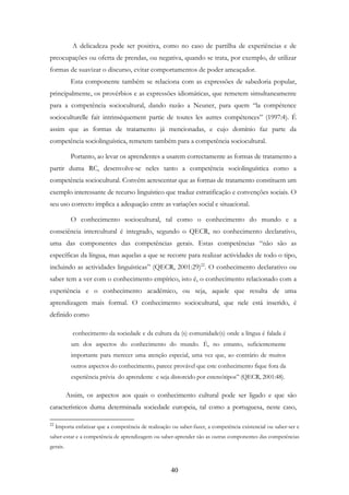 40
A delicadeza pode ser positiva, como no caso de partilha de experiências e de
preocupações ou oferta de prendas, ou negativa, quando se trata, por exemplo, de utilizar
formas de suavizar o discurso, evitar comportamentos de poder ameaçador.
Esta componente também se relaciona com as expressões de sabedoria popular,
principalmente, os provérbios e as expressões idiomáticas, que remetem simultaneamente
para a competência sociocultural, dando razão a Neuner, para quem “la compétence
socioculturelle fait intrinsèquement partie de toutes les autres compétences” (1997:4). É
assim que as formas de tratamento já mencionadas, e cujo domínio faz parte da
competência sociolinguística, remetem também para a competência sociocultural.
Portanto, ao levar os aprendentes a usarem correctamente as formas de tratamento a
partir duma RC, desenvolve-se neles tanto a competência sociolinguística como a
competência sociocultural. Convém acrescentar que as formas de tratamento constituem um
exemplo interessante de recurso linguístico que traduz estratificação e convenções sociais. O
seu uso correcto implica a adequação entre as variações social e situacional.
O conhecimento sociocultural, tal como o conhecimento do mundo e a
consciência intercultural é integrado, segundo o QECR, no conhecimento declarativo,
uma das componentes das competências gerais. Estas competências “não são as
específicas da língua, mas aquelas a que se recorre para realizar actividades de todo o tipo,
incluindo as actividades linguísticas” (QECR, 2001:29)22
. O conhecimento declarativo ou
saber tem a ver com o conhecimento empírico, isto é, o conhecimento relacionado com a
experiência e o conhecimento académico, ou seja, aquele que resulta de uma
aprendizagem mais formal. O conhecimento sociocultural, que nele está inserido, é
definido como
conhecimento da sociedade e da cultura da (s) comunidade(s) onde a língua é falada é
um dos aspectos do conhecimento do mundo. É, no entanto, suficientemente
importante para merecer uma atenção especial, uma vez que, ao contrário de muitos
outros aspectos do conhecimento, parece provável que este conhecimento fique fora da
experiência prévia do aprendente e seja distorcido por estereótipos” (QECR, 2001:48).
Assim, os aspectos aos quais o conhecimento cultural pode ser ligado e que são
característicos duma determinada sociedade europeia, tal como a portuguesa, neste caso,
22
Importa enfatizar que a competência de realização ou saber-fazer, a competência existencial ou saber-ser e
saber-estar e a competência de aprendizagem ou saber-aprender são as outras componentes das competências
gerais.
 