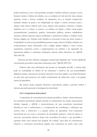 41
podem relacionar-se com a vida quotidiana (comidas e bebidas, refeições, maneiras à mesa;
feriados; horários e hábitos de trabalho, etc.); as condições de vida (nível de vida; variantes
regionais, sociais e étnicas; condições de alojamento, etc.); as relações interpessoais,
incluindo relações de poder e de solidariedade em relação a outrem (estrutura social e
relações entre classes; relações entre sexos; relações entre gerações, estruturas e relações
familiares; etc.); os valores, as crenças e as atitudes em relação a (classe social; grupos
socioprofissionais (académicos, quadros, funcionários públicos, artesãos, trabalhadores
manuais); culturas regionais, riqueza (rendimento e património) tradição e mudança social,
história, religião; etc). Também estão incluídas as convenções sociais que dizem respeito à
hospitalidade em termos de pontualidade; presentes; roupa; refrescos, bebidas, refeições; aos
comportamentos rituais relacionados com a religião (prática religiosa e ritos), eventos
(nascimento, casamento, morte) e comportamentos do auditório e do espectador em
espectáculos públicos e cerimónias, celebrações, festivais, bailes, discotecas, etc. (QECR,
2001:148-150)
Interessa, por fim, salientar a linguagem corporal para linguística que “veicula significado
convencional, que podem variar duma cultura para outra” (QECR, 2001:131).
Embora todas estas informações não possam ser abrangidas pela RC, a maioria delas
pode ser contemplada no âmbito do seu tratamento e incluir-se nas suas potencialidades
didácticas, porque a presença de um destes elementos num texto implica o seu desenvolvimento
na aula, tanto para promover um melhor conhecimento da cultura-alvo como o da própria
cultura do aprendente.
Do mesmo modo, enquanto elementos socioculturais, ajudam a perceber melhor o
interesse que pode apresentar a abordagem do intercultural.
2.2.3. Competência Intercultural
A importância da sociocultural atrás descrita possibilita e facilita o desenvolvimento
da consciência intercultural também inserida no conhecimento do mundo anteriormente
referido. Segundo o QECR, o desenvolvimento de uma consciência intercultural
identifica-se com o conhecimento e a compreensão das semelhanças e diferenças que
existem entre a cultura-alvo e a própria cultura do aprendente. Esta consciência
intercultural tem em conta a consciência da diversidade regional e social de ambos os
universos, procurando afastar-se duma visão monolítica da cultura, o que possibilita a
aquisição duma visão cultural mais alargada. Na verdade, “para além do conhecimento
objectivo, a consciência intercultural engloba uma consciência do modo como cada
 