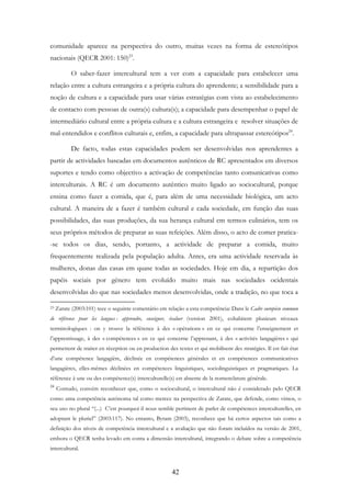 42
comunidade aparece na perspectiva do outro, muitas vezes na forma de estereótipos
nacionais (QECR 2001: 150)23
.
O saber-fazer intercultural tem a ver com a capacidade para estabelecer uma
relação entre a cultura estrangeira e a própria cultura do aprendente; a sensibilidade para a
noção de cultura e a capacidade para usar várias estratégias com vista ao estabelecimento
de contacto com pessoas de outra(s) cultura(s); a capacidade para desempenhar o papel de
intermediário cultural entre a própria cultura e a cultura estrangeira e resolver situações de
mal-entendidos e conflitos culturais e, enfim, a capacidade para ultrapassar estereótipos24
.
De facto, todas estas capacidades podem ser desenvolvidas nos aprendentes a
partir de actividades baseadas em documentos autênticos de RC apresentados em diversos
suportes e tendo como objectivo a activação de competências tanto comunicativas como
interculturais. A RC é um documento autêntico muito ligado ao sociocultural, porque
ensina como fazer a comida, que é, para além de uma necessidade biológica, um acto
cultural. A maneira de a fazer é também cultural e cada sociedade, em função das suas
possibilidades, das suas produções, da sua herança cultural em termos culinários, tem os
seus próprios métodos de preparar as suas refeições. Além disso, o acto de comer pratica-
-se todos os dias, sendo, portanto, a actividade de preparar a comida, muito
frequentemente realizada pela população adulta. Antes, era uma actividade reservada às
mulheres, donas das casas em quase todas as sociedades. Hoje em dia, a repartição dos
papéis sociais por género tem evoluído muito mais nas sociedades ocidentais
desenvolvidas do que nas sociedades menos desenvolvidas, onde a tradição, no que toca a
23 Zarate (2003:101) tece o seguinte comentário em relação a esta competência: Dans le Cadre européen commun
de référence pour les langues : apprendre, enseigner, évaluer (version 2001), cohabitent plusieurs niveaux
terminologiques : on y trouve la référence à des « opérations » en ce qui concerne l’enseignement et
l’apprentissage, à des « compétences » en ce qui concerne l’apprenant, à des « activités langagières » qui
permettent de traiter en réception ou en production des textes et qui mobilisent des stratégies. Il est fait état
d’une compétence langagière, déclinée en compétences générales et en compétences communicatives
langagières, elles-mêmes déclinées en compétences linguistiques, sociolinguistiques et pragmatiques. La
référence à une ou des compétence(s) interculturelle(s) est absente de la nomenclature générale.
24
Contudo, convém reconhecer que, como o sociocultural, o intercultural não é considerado pelo QECR
como uma competência autónoma tal como merece na perspectiva de Zarate, que defende, como vimos, o
seu uso no plural “(...) C’est pourquoi il nous semble pertinent de parler de compétences interculturelles, en
adoptant le pluriel” (2003:117). No entanto, Byram (2003), reconhece que há certos aspectos tais como a
definição dos níveis de competência intercultural e a avaliação que não foram incluídos na versão de 2001,
embora o QECR tenha levado em conta a dimensão intercultural, integrando o debate sobre a competência
intercultural.
 