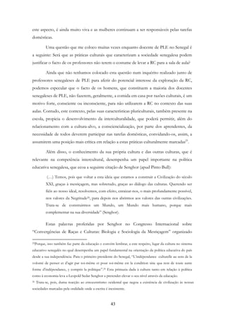 43
este aspecto, é ainda muito viva e as mulheres continuam a ser responsáveis pelas tarefas
domésticas.
Uma questão que me coloco muitas vezes enquanto docente de PLE no Senegal é
a seguinte: Será que as práticas culturais que caracterizam a sociedade senegalesa podem
justificar o facto de os professores não terem o costume de levar a RC para a sala de aula?
Ainda que não tenhamos colocado esta questão num inquérito realizado junto de
professores senegaleses de PLE para aferir do potencial interesse da exploração da RC,
podemos especular que o facto de os homens, que constituem a maioria dos docentes
senegaleses de PLE, não fazerem, geralmente, a comida em casa por razões culturais, é um
motivo forte, consciente ou inconsciente, para não utilizarem a RC no contexto das suas
aulas. Contudo, este contexto, pelas suas características pluriculturais, também presente na
escola, propicia o desenvolvimento da interculturalidade, que poderá permitir, além do
relacionamento com a cultura-alvo, a consciencialização, por parte dos aprendentes, da
necessidade de todos deverem participar nas tarefas domésticas, convidando-os, assim, a
assumirem uma posição mais crítica em relação a estas práticas culturalmente marcadas25
.
Além disso, o conhecimento da sua própria cultura e das outras culturas, que é
relevante na competência intercultural, desempenha um papel importante na política
educativa senegalesa, que ecoa a seguinte citação de Senghor (apud Pinto Bull):
(…) Temos, pois que voltar a esta ideia que estamos a construir a Civilização do século
XXI, graças à mestiçagem, mas sobretudo, graças ao diálogo das culturas. Querendo ser
fiéis ao nosso ideal, resolvemos, com efeito, enraizar-nos, o mais profundamente possível,
nos valores da Negritude26, para depois nos abrirmos aos valores das outras civilizações.
Trata-se de construirmos um Mundo, um Mundo mais humano, porque mais
complementar na sua diversidade” (Senghor).
Estas palavras proferidas por Senghor no Congresso Internacional sobre
“Convergências de Raças e Culturas: Biologia e Sociologia da Mestiçagem” organizado
25Porque, isso também faz parte da educação e convém lembrar, a este respeito, lugar da cultura no sistema
educativo senegalês no qual desempenha um papel fundamental na orientação da política educativa do país
desde a sua independência. Para o primeiro presidente do Senegal, “L’indépendance culturelle au sens de la
volonté de penser et d’agir par soi-même et pour soi-même est la condition sine qua non de toute autre
forme d’indépendance, y compris la politique”.25 Esta primazia dada à cultura tanto em relação à política
como à economia leva a Leopold Sedar Senghor a pretender elevar o seu nível através da educação.
26 Trata-se, pois, duma reacção ao etnocentrismo ocidental que negou a existência de civilização às nossas
sociedades marcadas pela oralidade onde a escrita é inexistente.
 