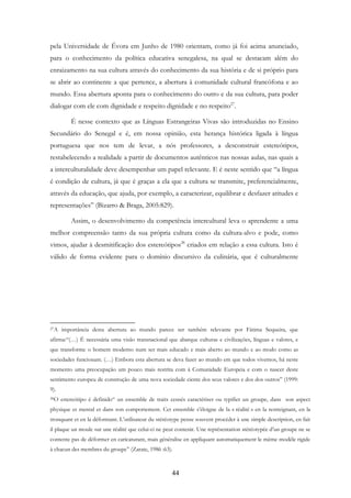 44
pela Universidade de Évora em Junho de 1980 orientam, como já foi acima anunciado,
para o conhecimento da política educativa senegalesa, na qual se destacam além do
enraizamento na sua cultura através do conhecimento da sua história e de si próprio para
se abrir ao continente a que pertence, a abertura à comunidade cultural francófona e ao
mundo. Essa abertura aponta para o conhecimento do outro e da sua cultura, para poder
dialogar com ele com dignidade e respeito dignidade e no respeito27
.
É nesse contexto que as Línguas Estrangeiras Vivas são introduzidas no Ensino
Secundário do Senegal e é, em nossa opinião, esta herança histórica ligada à língua
portuguesa que nos tem de levar, a nós professores, a desconstruir estereótipos,
restabelecendo a realidade a partir de documentos autênticos nas nossas aulas, nas quais a
a interculturalidade deve desempenhar um papel relevante. E é neste sentido que “a língua
é condição de cultura, já que é graças a ela que a cultura se transmite, preferencialmente,
através da educação, que ajuda, por exemplo, a caracterizar, equilibrar e desfazer atitudes e
representações” (Bizarro & Braga, 2005:829).
Assim, o desenvolvimento da competência intercultural leva o aprendente a uma
melhor compreensão tanto da sua própria cultura como da cultura-alvo e pode, como
vimos, ajudar à desmitificação dos estereótipos28
criados em relação a essa cultura. Isto é
válido de forma evidente para o domínio discursivo da culinária, que é culturalmente
27A importância desta abertura ao mundo parece ser também relevante por Fátima Sequeira, que
afirma:“(…) É necessária uma visão transnacional que abarque culturas e civilizações, línguas e valores, e
que transforme o homem moderno num ser mais educado e mais aberto ao mundo e ao modo como as
sociedades funcionam. (…) Embora esta abertura se deva fazer ao mundo em que todos vivemos, há neste
momento uma preocupação um pouco mais restrita com à Comunidade Europeia e com o nascer deste
sentimento europeu de construção de uma nova sociedade ciente dos seus valores e dos dos outros” (1999:
9).
28O estereótipo é definido“ un ensemble de traits censés caractériser ou typifier un groupe, dans son aspect
physique et mental et dans son comportement. Cet ensemble s’éloigne de la « réalité » en la restreignant, en la
tronquant et en la déformant. L’utilisateur du stéréotype pense souvent procéder à une simple description, en fait
il plaque un moule sur une réalité que celui-ci ne peut contenir. Une représentation stéréotypée d’un groupe ne se
contente pas de déformer en caricaturant, mais généralise en appliquant automatiquement le même modèle rigide
à chacun des membres du groupe” (Zarate, 1986 :63).
 