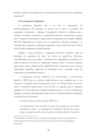 45
marcado e repleto de estereótipos, pois o tratamento da RC pode favorecer a competência
intercultural29
.
2.2.4. Competência Pragmática
A competência pragmática tem a ver com “o conhecimento do
utilizador/aprendente dos princípios de acordo com os quais as mensagens são
organizadas, estruturadas e adaptadas (“competência discursiva”), utilizadas para a
realização de funções comunicativas (“competência funcional”); sequenciadas de acordo
com os esquemas interaccionais e transaccionais (“competência de concepção”) (QECR,
2001:174). Depreende-se do exposto que as competências discursiva, funcional e de
concepção, que constituem a competência pragmática, se inter-relacionam muito, embora
cada uma delas desempenhe um papel específico.
Segundo a mesma referência, a competência discursiva relaciona-se, além da
dominação da organização de frases em termos de tópico/foco; informação
dada/informação nova; causa/efeito, e sobretudo com a capacidade de estruturação e de
gestão do discurso em termos de “organização temática, coesão e coerência, ordenação
lógica, estilo e registo, eficácia retórica. (QECR, 2001:174). Além disso, tanto a estrutura
(segmentação tipográfica, organização da informação) como a tipologia textual são
componentes da competência discursiva.
A competência funcional subdivide-se em micro-funções e macro-funções,
segundo o QECR, que as considera, respectivamente, como categorias para o uso
funcional de enunciados únicos (normalmente curtos) e do discurso falado ou do texto
escrito. As primeiras remetem para os actos de fala e as segundas, para as sequências
tipológicas. É neste sentido que a competência pragmática tem a ver com o conhecimento
da língua em situação, sendo importante saber recorrer a elementos linguísticos adequados
a um dado contexto situacional.
Um acto de fala, de acordo com Faria ( 2003:73), é
um comportamento verbal, governado por regras que asseguram que as intenções
comunicativas venham a ser adequadamente interpretadas. Algumas dessas regras
definem os próprios tipos de actos que podem ser realizados pela fala. Faz parte da
29
Por outro lado, convém desenvolver a competência intercultural na escola, já que é iniciada no seio
familiar, importando lembrar que as famílias do dito contexto são maioritariamente plurilingues e
pluriculturais.
 