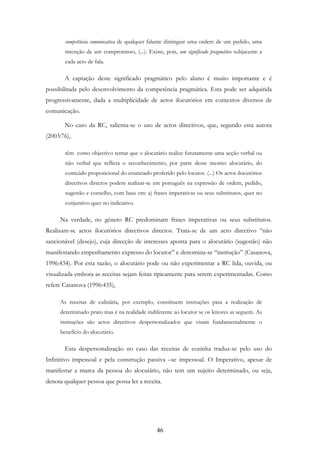 46
competência comunicativa de qualquer falante distinguir uma ordem de um pedido, uma
intenção de um compromisso, (...). Existe, pois, um significado pragmático subjacente a
cada acto de fala.
A captação deste significado pragmático pelo aluno é muito importante e é
possibilitada pelo desenvolvimento da competência pragmática. Esta pode ser adquirida
progressivamente, dada a multiplicidade de actos ilocutórios em contextos diversos de
comunicação.
No caso da RC, salienta-se o uso de actos directivos, que, segundo esta autora
(2003:76),
têm como objectivo tentar que o alocutário realize futuramente uma acção verbal ou
não verbal que reflicta o reconhecimento, por parte desse mesmo alocutário, do
conteúdo proposicional do enunciado proferido pelo locutor. (...) Os actos ilocutórios
directivos directos podem realizar-se em português na expressão de ordem, pedido,
sugestão e conselho, com base em: a) frases imperativas ou seus substitutos, quer no
conjuntivo quer no indicativo.
Na verdade, no género RC predominam frases imperativas ou seus substitutos.
Realizam-se actos ilocutórios directivos directos. Trata-se de um acto directivo “não
sancionável (desejo), cuja direcção de interesses aponta para o alocutário (sugestão) não
manifestando empenhamento expresso do locutor” e denomina-se “instrução” (Casanova,
1996:434). Por esta razão, o alocutário pode ou não experimentar a RC lida, ouvida, ou
visualizada embora as receitas sejam feitas tipicamente para serem experimentadas. Como
refere Casanova (1996:435),
As receitas de culinária, por exemplo, constituem instruções para a realização de
determinado prato mas é na realidade indiferente ao locutor se os leitores as seguem. As
instruções são actos directivos despersonalizados que visam fundamentalmente o
benefício do alocutário.
Esta despersonalização no caso das receitas de cozinha traduz-se pelo uso do
Infinitivo impessoal e pela construção passiva –se impessoal. O Imperativo, apesar de
manifestar a marca da pessoa do alocutário, não tem um sujeito determinado, ou seja,
denota qualquer pessoa que possa ler a receita.
 