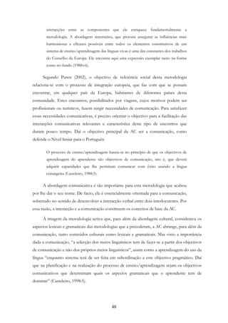 48
interacções entre as componentes que ele enriquece fundamentalmente a
metodologia. A abordagem sistemática, que procura assegurar as influências mais
harmoniosas e eficazes possíveis entre todos os elementos constitutivos de um
sistema de ensino/aprendizagem das línguas vivas é uma das constantes dos trabalhos
do Conselho da Europa. Ele encontra aqui uma expressão exemplar tanto na forma
como no fundo (1988:vii).
Segundo Puren (2002), o objectivo de referência social desta metodologia
relaciona-se com o processo de integração europeia, que faz com que se possam
encontrar, em qualquer país da Europa, habitantes de diferentes países desta
comunidade. Estes encontros, possibilitados por viagens, cujos motivos podem ser
profissionais ou turísticos, fazem surgir necessidades de comunicação. Para satisfazer
essas necessidades comunicativas, é preciso orientar o objectivo para a facilitação das
interacções comunicativas relevantes e característica deste tipo de encontros que
duram pouco tempo. Daí o objectivo principal da AC ser a comunicação, como
defende o Nível limiar para o Português:
O processo de ensino/aprendizagem baseia-se no princípio de que os objectivos de
aprendizagem do aprendente são objectivos de comunicação, isto é, que deverá
adquirir capacidades que lhe permitam comunicar com êxito usando a língua
estrangeira (Casteleiro, 1988:5).
A abordagem comunicativa é tão importante para esta metodologia que acabou
por lhe dar o seu nome. De facto, ela é essencialmente orientada para a comunicação,
sobretudo no sentido de desenvolver a interacção verbal entre dois interlocutores. Por
essa razão, a interacção e a comunicação constituem os conceitos de base da AC.
À imagem da metodologia activa que, para além da abordagem cultural, considerava os
aspectos lexicais e gramaticais das metodologias que a precederam, a AC abrange, para além da
comunicação, tanto conteúdos culturais como lexicais e gramaticais. Mas visto a importância
dada a comunicação, “a selecção dos meios linguísticos tem de fazer-se a partir dos objectivos
de comunicação e não dos próprios meios linguísticos”, assim como a aprendizagem do uso da
língua “enquanto sistema terá de ser feita em subordinação a este objectivo pragmático. Daí
que na planificação e na realização do processo de ensino/aprendizagem sejam os objectivos
comunicativos que determinam quais os aspectos gramaticais que o aprendente tem de
dominar” (Casteleiro, 1998:5).
 