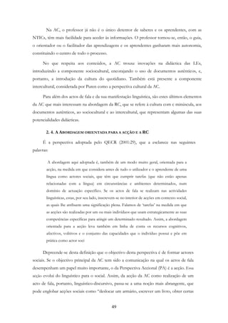 49
Na AC, o professor já não é o único detentor de saberes e os aprendentes, com as
NTICs, têm mais facilidade para aceder às informações. O professor tornou-se, então, o guia,
o orientador ou o facilitador das aprendizagens e os aprendentes ganharam mais autonomia,
constituindo o centro de todo o processo.
No que respeita aos conteúdos, a AC trouxe inovações na didáctica das LEs,
introduzindo a componente sociocultural, encorajando o uso de documentos autênticos, e,
portanto, a introdução da cultura do quotidiano. Também está presente a componente
intercultural, considerada por Puren como a perspectiva cultural da AC.
Para além dos actos de fala e da sua manifestação linguística, são estes últimos elementos
da AC que mais interessam na abordagem da RC, que se refere à cultura com c minúscula, aos
documentos autênticos, ao sociocultural e ao intercultural, que representam algumas das suas
potencialidades didácticas.
2. 4. A ABORDAGEM ORIENTADA PARA A ACÇÃO E A RC
É a perspectiva adoptada pelo QECR (2001:29), que a esclarece nas seguintes
palavras:
A abordagem aqui adoptada é, também de um modo muito geral, orientada para a
acção, na medida em que considera antes de tudo o utilizador e o aprendente de uma
língua como actores sociais, que têm que cumprir tarefas (que não estão apenas
relacionadas com a língua) em circunstâncias e ambientes determinados, num
domínio de actuação específico. Se os actos de fala se realizam nas actividades
linguísticas, estas, por seu lado, inscrevem-se no interior de acções em contexto social,
as quais lhe atribuem uma significação plena. Falamos de ‘tarefas’ na medida em que
as acções são realizadas por um ou mais indivíduos que usam estrategicamente as suas
competências específicas para atingir um determinado resultado. Assim, a abordagem
orientada para a acção leva também em linha de conta os recursos cognitivos,
afectivos, volitivos e o conjunto das capacidades que o indivíduo possui e põe em
prática como actor soci
Depreende-se desta definição que o objectivo desta perspectiva é de formar actores
sociais. Se o objectivo principal da AC tem sido a comunicação na qual os actos de fala
desempenham um papel muito importante, o da Perspectiva Accional (PA) é a acção. Essa
acção evolui do linguístico para o social. Assim, da acção da AC como realização de um
acto de fala, portanto, linguístico-discursivo, passa-se a uma noção mais abrangente, que
pode englobar acções sociais como “deslocar um armário, escrever um livro, obter certas
 