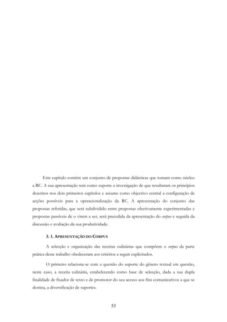 53
Este capítulo contém um conjunto de propostas didácticas que tomam como núcleo
a RC. A sua apresentação tem como suporte a investigação de que resultaram os princípios
descritos nos dois primeiros capítulos e assume como objectivo central a configuração de
acções possíveis para a operacionalização da RC. A apresentação do conjunto das
propostas referidas, que será subdividido entre propostas efectivamente experimentadas e
propostas passíveis de o virem a ser, será precedida da apresentação do corpus e seguida da
discussão e avaliação da sua produtividade.
3. 1. APRESENTAÇÃO DO CORPUS
A selecção e organização das receitas culinárias que compõem o corpus da parte
prática deste trabalho obedeceram aos critérios a seguir explicitados.
O primeiro relaciona-se com a questão do suporte do género textual em questão,
neste caso, a receita culinária, estabelecendo como base de selecção, dada a sua dupla
finalidade de fixador de texto e de promotor do seu acesso aos fins comunicativos a que se
destina, a diversificação de suportes.
 