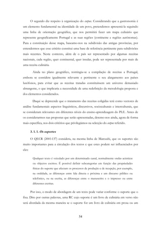 54
O segundo diz respeito à organização do corpus. Considerando que a gastronomia é
um elemento fundamental na identidade de um povo, pretendemos apresentá-la seguindo
uma linha de orientação geográfica, que nos permitirá fazer um mapa culinário que
represente geograficamente Portugal e as suas regiões (continente e regiões autónomas).
Para a constituição desse mapa, baseamo-nos na subdivisão das antigas províncias, por
entendermos que esse critério constitui uma base de referência pertinente para subdivisões
mais recentes. Neste contexto, além de o país ser representado por algumas receitas
nacionais, cada região, quer continental, quer insular, pode ser representada por mais de
uma receita culinária.
Ainda no plano geográfico, restringiu-se a compilação de receitas a Portugal,
embora se considere igualmente relevante e pertinente o seu alargamento aos países
lusófonos, para evitar que as receitas tratadas constituíssem um universo demasiado
abrangente, o que implicaria a necessidade de uma redefinição da metodologia proposta e
dos elementos considerados.
Daqui se depreende que o tratamento das receitas coligidas terá como vectores de
análise fundamentais aspectos linguísticos, discursivos, socioculturais e interculturais, que
se consideram relevantes em diferentes níveis do ensino-aprendizagem do PLE. Antes de
os considerarmos nas propostas que serão apresentadas, detemo-nos ainda, agora de forma
mais específica, nos dois critérios que privilegiámos na selecção do corpus referido.
3. 1. 1. Os suportes
O QECR (2001:137) considera, na mesma linha de Marcushi, que os suportes são
muito importantes para a circulação dos textos e que estes podem ser influenciados por
eles:
Qualquer texto é veiculado por um determinado canal, normalmente ondas acústicas
ou objectos escritos. É possível definir subcategorias em função das propriedades
físicas do suporte que afectam os processos de produção e de recepção, por exemplo,
na oralidade, as diferenças entre fala directa e próxima e um discurso público ou
telefónico, ou na escrita, as diferenças entre o manuscrito e o impresso ou entre
diferentes escritas.
Por isso, o modo de abordagem de um texto pode variar conforme o suporte que o
fixa. Dito por outras palavras, uma RC cujo suporte é um livro de culinária em verso não
será abordada da mesma maneira se o suporte for um livro de culinária em prosa ou um
 