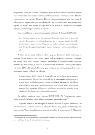 55
programa na rádio, por exemplo. Na verdade, como se lê de maneira diferente o mesmo
texto apresentado em suportes diferentes, também se ensina e aprende de forma diferente
o mesmo texto em suportes diferentes. Daí que seja muito relevante levar para a sala de
aula textos em suportes diversos. Isto não significa que os conteúdos do texto mudem num
suporte ou noutro, mas somos nós que temos, em relação ao texto, uma abordagem
diferente possibilitada pela natureza do suporte.
Esta nossa ideia vai ao encontro da seguinte afirmação de Marcuschi (2003:26):
(…) Isto quer dizer que nós não operamos do mesmo modo com os textos em
suportes diversos, mas isso não significa ainda que os suportes veiculem conteúdos
diversos para os mesmos textos. O suporte não muda o conteúdo, mas nossa relação
com ele, não só por permitir anotações, mas por manter um contato diferenciado com
ele.
A título de exemplo, podemos referir que, no documento áudio autêntico, ao
contrário do que acontece com o texto escrito, pode aprender-se a entoação, a pronúncia
dos nativos. Ainda como exemplo, refira-se a possibilidade de, em determinados contextos,
interferir no texto escrito, o que não é possível num documento sonoro, como explica
Marcuschi (2003: 26), citando Possenti, que, no início, não conseguia perceber como a
natureza do suporte podia afectar a leitura:
Segundo Possenti (2002), Chartier de fato acredita que se lê de forma diversa o mesmo
texto em suportes diversos, não no sentido de se compreender diferentemente o
texto e sim no sentido de se manter com ele uma relação diferente, ou seja, há uma
relação diferente ao se ler um edital de concurso num jornal ou num outdoor, pois no jornal
eu posso fazer anotações, sublinhar etc., interferindo no texto, mas no outdoor isto já
não é possível (pelo menos em circunstâncias normais).
De qualquer modo, tal como observa o QECR (2001:137), “a natureza do suporte
exerce uma influência importante sobre a natureza do texto e vice-versa”32
.
Segundo Marcuschi, há dois tipos de suportes textuais: os suportes convencionais e os
suportes incidentais. Os suportes convencionais têm como função fixar géneros materializados em
textos, isto é, “foram desenhados com a função específica de serem suportes” (Marcuschi,
32Pensamos que as propostas didácticas experimentadas, baseadas em diversos suportes, poderão contribuir
para a verificação do grau de veracidade de tais afirmações.
 