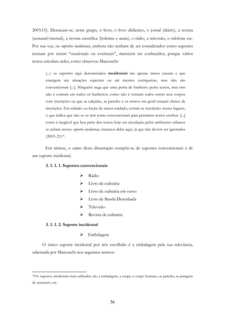 56
2003:15). Destacam-se, neste grupo, o livro, o livro didáctico, o jornal (diário), a revista
(semanal/mensal), a revista científica (boletins e anais), o rádio, a televisão, o telefone etc.
Por sua vez, os suportes incidentais, embora não tenham de ser considerados como suportes
textuais por serem “ocasionais ou eventuais”, merecem ser conhecidos, porque vários
textos circulam neles, como observou Marcuschi:
(...) os suportes aqui denominados incidentais são apenas meios casuais e que
emergem em situações especiais ou até mesmo corriqueiras, mas não são
convencionais [...]. Ninguém nega que uma porta de banheiro porta textos, mas isto
não é comum em todos os banheiros, como não é comum todos terem seus corpos
com inscrições ou que as calçadas, as paredes e os muros em geral estejam cheios de
inscrições. Em cidades ou locais de maior cuidado, evitam-se inscrições nestes lugares,
o que indica que não se os tem como convencionais para portarem textos escritos. [...]
como é inegável que boa parte dos textos hoje em circulação pelos ambientes urbanos
se acham nesses suportes incidentais, tratamos deles aqui, já que não devem ser ignorados
(2003: 21)33.
Em síntese, o corpus desta dissertação compõe-se de suportes convencionais e de
um suporte incidental.
3. 1. 1. 1. Suportes convencionais
Rádio
Livro de culinária
Livro de culinária em verso
Livro de Banda Desenhada
Televisão
Revista de culinária
3. 1. 1. 2. Suporte incidental
Embalagem
O único suporte incidental por nós escolhido é a embalagem pela sua relevância,
salientada por Marcuschi nos seguintes termos:
33Os suportes incidentais mais utilizados são a embalagem, a roupa, o corpo humano, as paredes, as paragens
de autocarro, etc.
 