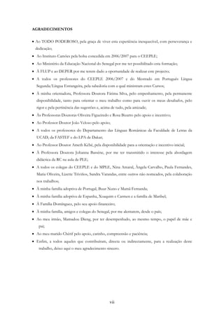 vii
AGRADECIMENTOS
• Ao TODO PODEROSO, pela graça de viver esta experiência inesquecível, com perseverança e
dedicação;
• Ao Instituto Camões pela bolsa concedida em 2006/2007 para o CEEPLE;
• Ao Ministério da Educação Nacional do Senegal por me ter possibilitado esta formação;
• À FLUP e ao DEPER por me terem dado a oportunidade de realizar este projecto;
• A todos os professores do CEEPLE 2006/2007 e do Mestrado em Português Língua
Segunda/Língua Estrangeira, pela sabedoria com a qual ministram estes Cursos;
• À minha orientadora, Professora Doutora Fátima Silva, pelo empenhamento, pela permanente
disponibilidade, tanto para orientar o meu trabalho como para ouvir os meus desabafos, pelo
rigor e pela pertinência das sugestões e, acima de tudo, pela amizade;
• Às Professoras Doutoras Oliveira Figueiredo e Rosa Bizarro pelo apoio e incentivo;
• Ao Professor Doutor João Veloso pelo apoio;
• A todos os professores do Departamento das Línguas Românicas da Faculdade de Letras da
UCAD, da FASTEF e do LPA de Dakar;
• Ao Professor Doutor Ameth Kébé, pela disponibilidade para a orientação e incentivo inicial;
• À Professora Doutora Johanna Bassène, por me ter transmitido o interesse pela abordagem
didáctica da RC na aula de PLE;
• A todos os colegas do CEEPLE e do MPLE, Nina Amaral, Ângela Carvalho, Paula Fernandes,
Maria Oliveira, Lizette Triviños, Sandra Varandas, entre outros não nomeados, pela colaboração
nos trabalhos;
• À minha família adoptiva de Portugal, Buur Nuno e Mamã Fernanda;
• À minha família adoptiva de Espanha, Xoaquim e Carmen e a família de Maribel;
• À Família Domínguez, pelo seu apoio financeiro;
• À minha família, amigos e colegas do Senegal, por me alentarem, desde o país;
• Ao meu irmão, Mamadou Dieng, por ter desempenhado, ao mesmo tempo, o papel de mãe e
pai;
• Ao meu marido Chérif pelo apoio, carinho, compreensão e paciência;
• Enfim, a todos aqueles que contribuíram, directa ou indirectamente, para a realização deste
trabalho, deixo aqui o meu agradecimento sincero.
 