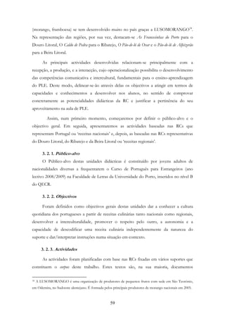 59
(morango, framboesa) se tem desenvolvido muito no país graças a LUSOMORANGO34
.
Na representação das regiões, por sua vez, destacam-se As Francesinhas do Porto para o
Douro Litoral, O Caldo de Pedra para o Ribatejo, O Pão-de-ló de Ovar e o Pão-de-ló de Alfeizerão
para a Beira Litoral.
As principais actividades desenvolvidas relacionam-se principalmente com a
recepção, a produção, e a interacção, cujo operacionalização possibilita o desenvolvimento
das competências comunicativa e intercultural, fundamentais para o ensino-aprendizagem
do PLE. Deste modo, delinear-se-ão através delas os objectivos a atingir em termos de
capacidades e conhecimentos a desenvolver nos alunos, no sentido de comprovar
concretamente as potencialidades didácticas da RC e justificar a pertinência do seu
aproveitamento na aula de PLE.
Assim, num primeiro momento, começaremos por definir o público-alvo e o
objectivo geral. Em seguida, apresentaremos as actividades baseadas nas RCs que
representam Portugal ou ‘receitas nacionais’ e, depois, as baseadas nas RCs representativas
do Douro Litoral, do Ribatejo e da Beira Litoral ou ‘receitas regionais’.
3. 2. 1. Público-alvo
O Público-alvo destas unidades didácticas é constituído por jovens adultos de
nacionalidades diversas a frequentarem o Curso de Português para Estrangeiros (ano
lectivo 2008/2009) na Faculdade de Letras da Universidade do Porto, inseridos no nível B
do QECR.
3. 2. 2. Objectivos
Foram definidos como objectivos gerais destas unidades dar a conhecer a cultura
quotidiana dos portugueses a partir de receitas culinárias tanto nacionais como regionais,
desenvolver a interculturalidade, promover o respeito pelo outro, a autonomia e a
capacidade de descodificar uma receita culinária independentemente da natureza do
suporte e dar/interpretar instruções numa situação em contexto.
3. 2. 3. Actividades
As actividades foram planificadas com base nas RCs fixadas em vários suportes que
constituem o corpus deste trabalho. Estes textos são, na sua maioria, documentos
34 A LUSOMORANGO é uma organização de produtores de pequenos frutos com sede em São Teotónio,
em Odemira, no Sudoeste alentejano. É formada pelos principais produtores de morango nacionais em 2005.
 
