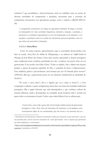 60
autênticos35
, que possibilitam o desenvolvimento, tanto na oralidade como na escrita, de
diversas actividades de compreensão e produção, necessárias para a activação da
competência comunicativa nos aprendentes, porque, como o salienta o QECR (2001:35-
36):
A competência comunicativa em língua do aprendente/utilizador da língua é activada
no desempenho de várias actividades linguísticas, incluindo a recepção, a produção, a
interacção ou a mediação (especialmente no caso da interpretação ou da tradução). [...] A
recepção e a produção (oral e/ou escrita) são obviamente, processos primários, uma vez
que ambos são necessários à interacção.
3. 2. 3. 1. Arroz-Doce
Como foi acima exposto, apresentaremos aqui as actividades desenvolvidas com
base na receita Arroz Doce, de Adélia de Albuquerque, e as relativas ao Soufflé Gelado de
Morango, de José Bento dos Santos. Estas duas receitas apresentam a doçaria portuguesa
tanto tradicional como moderna, permitindo-nos dar a conhecer um ponto forte da sua
gastronomia. E de acordo com Edite Vieira, “Todas as cidades, vilas e aldeias têm doçaria
própria e, apesar da pequena superfície do País, a variedade de doces é impressionante.
Esta tendência gulosa é provavelmente uma herança que nos foi deixada pelos mouros”
(1992:143). Daí que a gastronomia possa ser um elemento fundamental na identidade de
um povo.
“És como o arroz doce”, diz-se a alguém que vai a todas as festas36
(…). Esta
comparação evidencia a quase omnipresença deste doce nas festas da sociedade tradicional
portuguesa. Daí o papel relevante que nela desempenhou e que continua, embora de
maneira diferente, ainda a desempenhar na sociedade actual moderna onde é servido em
quase todos os restaurantes do país. É aliás o que realça Liberto Cruz ao afirmar que:
O arroz doce, como toda a gente sabe, faz há tempos infinitos parte da gastronomia
portuguesa e toda a festa, fosse de aniversário, de casamento ou de qualquer outro
acontecimento digno de ser comemorado, que não tivesse a sua presença não era
35 Entendemos por documentos autênticos, documentos criados por autóctones e para autóctones e que não
são pensados para a sala de aula mas susceptíveis de serem aproveitados visto as riquesas que apresentam
em termos linguísticos e socioculturais.
36http://www.setubalpeninsuladigital.pt/pt/conteudos/visitar/docaria/especialidades+regionais/Doces+regi
onais.htm. Consultado em 22-04-09.
 