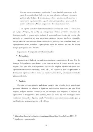61
festa que merecesse a pena ser mencionada. O arroz doce fazia parte, como se diz
agora, da nossa identidade. Cada povo tem a sua guloseima preferida e a nossa era,
de Norte a Sul do País e da casa rica à casa pobre, o arrozinho cozido com leite e
açúcar e com ingredientes vários segundo a terra, a imaginação e a generosidade de
quem o confeccionava. Mas era sempre bom e disso não restam dúvidas37.
O seu suporte é um livro de receitas culinárias lusófonas em verso, O Verso à Mesa
em Língua Portuguesa, de Adélia de Albuquerque. Temos, portanto, um caso de
intergenericidade: o género receita culinária é apresentado em formato de poema, não
deixando, no entanto, de ser uma receita que mantém a estrutura que lhe é conhecida,
enriquecendo-se com as características estruturais do género poema (estrofes e rimas), que
aproveitaremos numa actividade. A gravação da receita foi realizada por uma das nossas
colegas portuguesas, Nina Amaral38
.
Segue-se uma descrição das actividades realizadas:
Pré-audição
A primeira actividade, de pré-audição, consistiu no preenchimento de uma ficha de
imagens de ingredientes, para fazer a ponte entre as receitas já vistas e a receita que se
seguia e que, para além dos ingredientes que lhe são próprios, incorporava outros que
apareceram em receitas anteriores ( anexo 1.1.1.). O objectivo é levar os aprendentes a
formularem hipóteses sobre o nome da receita “Arroz Doce”, antecipando sobretudo
elementos lexicais.
Audição
Optámos por uma primeira audição da gravação com o intuito de os aprendentes
poderem confirmar ou infirmar as hipóteses anteriormente levantadas por eles. Uma
segunda audição permitiu a resolução de um exercício, cujo objectivo é conduzir os
aprendentes a distinguirem a rima correcta, tanto do ponto de vista fonológico como
semântico, eliminando a hipótese errada. Terminámos com uma terceira audição, para a
verificação dos resultados (anexos 1.1.2. e 1.1.3.).
37
Liberto Cruz, disponível em http://www.republica.pt/9/liberto9.htm. Consultado em 22-04-09
38
Agradecemos a sua colaboração.
 
