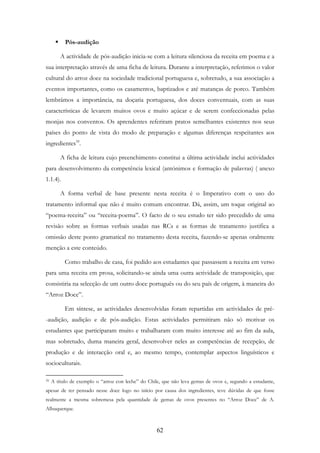 62
Pós-audição
A actividade de pós-audição inicia-se com a leitura silenciosa da receita em poema e a
sua interpretação através de uma ficha de leitura. Durante a interpretação, referimos o valor
cultural do arroz doce na sociedade tradicional portuguesa e, sobretudo, a sua associação a
eventos importantes, como os casamentos, baptizados e até matanças de porco. Também
lembrámos a importância, na doçaria portuguesa, dos doces conventuais, com as suas
características de levarem muitos ovos e muito açúcar e de serem confeccionadas pelas
monjas nos conventos. Os aprendentes referiram pratos semelhantes existentes nos seus
países do ponto de vista do modo de preparação e algumas diferenças respeitantes aos
ingredientes39
.
A ficha de leitura cujo preenchimento constitui a última actividade inclui actividades
para desenvolvimento da competência lexical (antónimos e formação de palavras) ( anexo
1.1.4).
A forma verbal de base presente nesta receita é o Imperativo com o uso do
tratamento informal que não é muito comum encontrar. Dá, assim, um toque original ao
“poema-receita” ou “receita-poema”. O facto de o seu estudo ter sido precedido de uma
revisão sobre as formas verbais usadas nas RCs e as formas de tratamento justifica a
omissão deste ponto gramatical no tratamento desta receita, fazendo-se apenas oralmente
menção a este conteúdo.
Como trabalho de casa, foi pedido aos estudantes que passassem a receita em verso
para uma receita em prosa, solicitando-se ainda uma outra actividade de transposição, que
consistiria na selecção de um outro doce português ou do seu país de origem, à maneira do
“Arroz Doce”.
Em síntese, as actividades desenvolvidas foram repartidas em actividades de pré-
-audição, audição e de pós-audição. Estas actividades permitiram não só motivar os
estudantes que participaram muito e trabalharam com muito interesse até ao fim da aula,
mas sobretudo, duma maneira geral, desenvolver neles as competências de recepção, de
produção e de interacção oral e, ao mesmo tempo, contemplar aspectos linguísticos e
socioculturais.
39 A título de exemplo o “arroz con leche” do Chile, que não leva gemas de ovos e, segundo a estudante,
apesar de ter pensado nesse doce logo no início por causa dos ingredientes, teve dúvidas de que fosse
realmente a mesma sobremesa pela quantidade de gemas de ovos presentes no “Arroz Doce” de A.
Albuquerque.
 