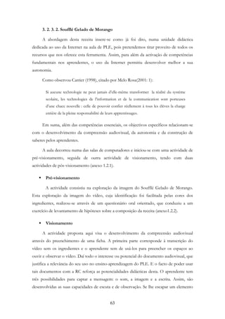 63
3. 2. 3. 2. Soufflé Gelado de Morango
A abordagem desta receita insere-se como já foi dito, numa unidade didáctica
dedicada ao uso da Internet na aula de PLE, pois pretendemos tirar proveito de todos os
recursos que nos oferece esta ferramenta. Assim, para além da activação de competências
fundamentais nos aprendentes, o uso da Internet permitiu desenvolver melhor a sua
autonomia.
Como observou Carrier (1998), citado por Melo Rosa(2001: 1):
Si aucune technologie ne peut jamais d’elle-même transformer la réalité du système
scolaire, les technologies de l’information et de la communication sont porteuses
d’une chace nouvelle : celle de pouvoir confier réellement à tous les élèves la charge
entière de la pleine responsabilité de leurs apprentissages.
Em suma, além das competências essenciais, os objectivos específicos relacionam-se
com o desenvolvimento da compreensão audiovisual, da autonomia e da construção de
saberes pelos aprendentes.
A aula decorreu numa das salas de computadores e iniciou-se com uma actividade de
pré-visionamento, seguida de outra actividade de visionamento, tendo com duas
actividades de pós-visionamento (anexo 1.2.1).
Pré-visionamento
A actividade consistiu na exploração da imagem do Soufflé Gelado de Morango.
Esta exploração da imagem do vídeo, cuja identificação foi facilitada pelas cores dos
ingredientes, realizou-se através de um questionário oral orientado, que conduziu a um
exercício de levantamento de hipóteses sobre a composição da receita (anexo1.2.2).
Visionamento
A actividade proposta aqui visa o desenvolvimento da compreensão audiovisual
através do preenchimento de uma ficha. A primeira parte corresponde à transcrição do
vídeo sem os ingredientes e o aprendente tem de usá-los para preencher os espaços ao
ouvir e observar o vídeo. Daí todo o interesse ou potencial do documento audiovisual, que
justifica a relevância do seu uso no ensino-aprendizagem do PLE. E o facto de poder usar
tais documentos com a RC reforça as potencialidades didácticas desta. O aprendente tem
três possibilidades para captar a mensagem: o som, a imagem e a escrita. Assim, são
desenvolvidas as suas capacidades de escuta e de observação. Se lhe escapar um elemento
 