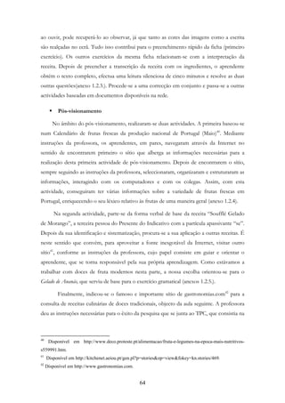 64
ao ouvir, pode recuperá-lo ao observar, já que tanto as cores das imagens como a escrita
são realçadas no ecrã. Tudo isso contribui para o preenchimento rápido da ficha (primeiro
exercício). Os outros exercícios da mesma ficha relacionam-se com a interpretação da
receita. Depois de preencher a transcrição da receita com os ingredientes, o aprendente
obtém o texto completo, efectua uma leitura silenciosa de cinco minutos e resolve as duas
outras questões(anexo 1.2.3.). Procede-se a uma correcção em conjunto e passa-se a outras
actividades baseadas em documentos disponíveis na rede.
Pós-visionamento
No âmbito do pós-visionamento, realizaram-se duas actividades. A primeira baseou-se
num Calendário de frutas frescas da produção nacional de Portugal (Maio)40
. Mediante
instruções da professora, os aprendentes, em pares, navegaram através da Internet no
sentido de encontrarem primeiro o sítio que alberga as informações necessárias para a
realização desta primeira actividade de pós-visionamento. Depois de encontrarem o sítio,
sempre seguindo as instruções da professora, seleccionaram, organizaram e estruturaram as
informações, interagindo com os computadores e com os colegas. Assim, com esta
actividade, conseguiram ter várias informações sobre a variedade de frutas frescas em
Portugal, enriquecendo o seu léxico relativo às frutas de uma maneira geral (anexo 1.2.4).
Na segunda actividade, parte-se da forma verbal de base da receita “Soufflé Gelado
de Morango”, a terceira pessoa do Presente do Indicativo com a partícula apassivante “se”.
Depois da sua identificação e sistematização, procura-se a sua aplicação a outras receitas. É
neste sentido que convém, para aproveitar a fonte inesgotável da Internet, visitar outro
sítio41
, conforme as instruções da professora, cujo papel consiste em guiar e orientar o
aprendente, que se torna responsável pela sua própria aprendizagem. Como estávamos a
trabalhar com doces de fruta modernos nesta parte, a nossa escolha orientou-se para o
Gelado de Ananás, que serviu de base para o exercício gramatical (anexos 1.2.5.).
Finalmente, indicou-se o famoso e importante sítio de gastronomias.com42
para a
consulta de receitas culinárias de doces tradicionais, objecto da aula seguinte. A professora
deu as instruções necessárias para o êxito da pesquisa que se junta ao TPC, que consistia na
40
Disponível em http://www.deco.proteste.pt/alimentacao/fruta-e-legumes-na-epoca-mais-nutritivos-
s559991.htm.
41
Disponível em http://kitchenet.aeiou.pt/gen.pl?p=stories&op=view&fokey=kn.stories/469.
42
Disponível em http://www.gastronomias.com.
 