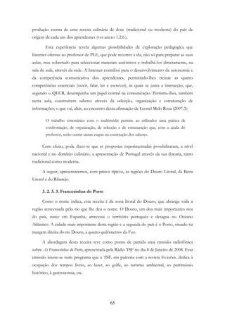 65
produção escrita de uma receita culinária de doce (tradicional ou moderna) do país de
origem de cada um dos aprendentes (ver anexo 1.2.6.).
Esta experiência revela algumas possibilidades de exploração pedagógica que
Internet oferece ao professor de PLE, que pode recorrer a ela, não só para preparar as suas
aulas, mas sobretudo para seleccionar materiais autênticos e trabalhá-los directamente, na
sala de aula, através da rede. A Internet contribui para o desenvolvimento da autonomia e
da competência comunicativa dos aprendentes, permitindo-lhes treinar as quatro
competências essenciais (ouvir, falar, ler e escrever), às quais se junta a interacção, que,
segundo o QECR, desempenha um papel central na comunicação. Permitiu-lhes, também
nesta aula, construírem saberes através da selecção, organização e estruturação de
informações; o que vai, aliás, ao encontro desta afirmação de Leonel Melo Rosa (2007:3):
O trabalho sistemático com o multimédia permite ao utilizador uma prática de
confrontação, de organização, de selecção e de estruturação que, com a ajuda do
professor, serão outras tantas etapas na construção dos saberes.
Com efeito, pode dizer-se que as propostas experimentadas possibilitaram, a nível
nacional e no domínio culinário, a apresentação de Portugal através da sua doçaria, tanto
tradicional como moderna.
A seguir, apresentaremos, com pratos típicos, as regiões do Douro Litoral, da Beira
Litoral e do Ribatejo.
3. 2. 3. 3. Francesinhas do Porto
Como o nome indica, esta receita é da zona litoral do Douro, que abrange toda a
região atravessada pelo rio que lhe deu o nome. O Douro, um dos mais importantes rios
do país, nasce em Espanha, atravessa o território português e desagua no Oceano
Atlântico. A cidade mais importante desta região e a segunda do país é o Porto, situado na
margem direita do rio Douro, a quatro quilómetros da Foz.
A abordagem desta receita teve como ponto de partida uma emissão radiofónica
sobre As Francesinhas do Porto, apresentada pela Rádio TSF no dia 8 de Janeiro de 2008. Essa
emissão insere-se num programa que a TSF, em parceria com a revista Evasões, dedica à
ocupação dos tempos livres, ao lazer, ao golfe, ao turismo ambiental, ao património
histórico, à gastronomia, etc.
 