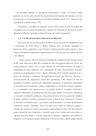 67
Na actividade seguinte, os aprendentes identificaram o modo e as formas verbais
presentes na receita, com o intuito de uma posterior sistematização da formação e do uso
do Imperativo, com preenchimento de uma ficha de trabalho (anexo 1.3.7.). Seguiu-se uma
actividade de avaliação (anexo 1.3.8).
Finalmente, a actividade de produção escrita sobre receitas do país de origem dos
estudantes serviu de ponto de partida para o projecto de confecção de um livro de receitas
(Receitas do Mundo) e permitiu o desenvolvimento de outras competências.
3. 2. 3. 4. Pão-de-ló de Ovar e Pão-de-ló de Alfeizerão
Estas duas receitas são provenientes da Beira Litoral, que pode ser considerada como
a continuação do Entre Douro e Minho. Embora, pela sua posição geográfica, se
desenvolva muito a agricultura, o que favorece a existência de vários pratos típicos, a única
receita contemplada nas propostas experimentadas foi o Pão-de-ló nas suas variantes de Ovar
e de Alfeizerão.
Neste contexto, desenvolveram-se actividades de compreensão da estrutura textual
da RC, bem nítida nestas duas RCs extraídas do sítio www.gastronomias.com. Como são
receitas pequenas ( anexo 1.4.) e o nosso objectivo era desenvolver trabalhos de grupo, a
interpretação foi feita oralmente com a participação de todos. Num primeiro momento,
localizou-se geograficamente Ovar e, depois, Alfeizerão. Num segundo momento, com o
intuito de optimizar a exploração da superstrutura textual, que tinha por objectivo o
desenvolvimento da competência textual dos aprendentes, a RC Pão-de-ló de Ovar foi
projectada no quadro e, guiados pela segmentação tipográfica, os aprendentes delimitaram
as três partes que a constituem: o título, os ingredientes e o modo de confecção. Explicou-
se o vocabulário com apontamentos no quadro, deram-se exemplos, referiram-se
expressões idiomáticas, nomeadamente “pão, pão, queijo, queijo” (com clareza e franqueza)
e a intenção comunicativa subjacente a este género de texto levou-nos, antes dos trabalhos
de grupo referidos, a lembrar as principais formas verbais de base (Imperativo, 3ª pessoa
do Presente do Indicativo com – se, Infinitivo não flexionado) e as formas de tratamento
(tratamento formal e informal). Assim, foi dada como tarefa aos diferentes grupos a
reescrita das receitas em acetatos para posterior apresentação em pleno. Os dois primeiros
grupos tinham de usar o Imperativo, o primeiro para enviar a receita para uma revista e o
segundo, para uma amiga, e o terceiro grupo devia substituir o Imperativo pelo Infinitivo.
Enquanto os três primeiros grupos trabalhavam o Pão-de-ló de Ovar, o quarto grupo tinha de
 