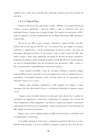 68
trabalhar com os dois textos, fazendo uma exploração contrastiva das duas variantes de
pão-de-ló.
3. 2. 3. 5. Caldo de Pedra
Situada na riba do rio Tejo, que lhe deu o nome, o Ribatejo é uma região interior que
começa a poucos quilómetros a norte de Lisboa e onde se desenvolve tanto uma
agricultura intensa e variada como a criação do gado. Este aspecto vem enfatizado na RC e
pode ser captado na história narrada através de uma Banda Desenhada (BD) intitulada O
Caldo de Pedra.
Trata-se de uma BD na qual é contada a história do “Caldo de Pedra”, uma RC.
Embora não se trate aqui de uma RC com a sua estrutura fixa, que sempre se reconhece
facilmente, os ingredientes e o modo de preparação são descritos através das acções da
personagem principal da história. O que interessa é que se pode estudar uma RC, cujas
partes, excepto o título, estão organizadas em função do decorrer de acções, conforme a
progressão da narrativa, sendo formatada no género textual BD. De facto, estamos perante
um caso de intergenericidade, pois são três géneros num documento: a BD, o conto e a
RC, o que demonstra a maleabilidade que caracteriza os géneros.
Como primeira actividade a servir de motivação, utilizámos a primeira imagem
muda da BD em acetato e procedeu-se à sua associação com o título, no sentido de levar os
aprendentes a formularem hipóteses sobre a história através de um questionário oral
orientado ( anexos 1.5.1. e 1.5.2.).
Depois desta actividade, distribuímos a BD completa em imagens e muito
incompleta em texto, procurando efectuar a confirmação/infirmação de hipóteses (anexo
1.5.3.).
Seguiu-se uma actividade realizada em pares, que visava desenvolver o espírito de
criatividade dos aprendentes e desenvolver competências de produção oral e escrita. De
facto, completaram a BD, imaginando a sua história, e, depois, procederam a uma leitura
dramatizada das histórias por eles imaginadas. Embora constituíssem versões diferentes da
BD original, eram muito interessantes.
Depois, com a versão original completa da BD, desenvolveram-se actividades orais
de interpretação e de interacção.
A actividade destinada a desenvolver a competência gramatical relacionou-se com a
descoberta da formação e do uso do Infinitivo Composto a partir de uma frase do texto
 