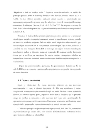 69
“Depois de o frade ter lavado a pedra...”. Seguiu-se a sua sistematização e a revisão do
particípio passado (ficha de consulta) através de uma ficha de trabalho (anexos 1.5.4. e
1.5.5.). Os dois últimos exercícios realizados diziam respeito à caracterização das
personagens, relacionando-se com o grau dos adjectivos e o uso de expressões idiomáticas
com nomes de alimentos ( anexos, 1.5.6. e 1. 5. 7). Para TPC, foi proposto o reconto da
lenda de O Caldo de Pedra por escrito e o preenchimento de uma ficha de revisão gramatical
( anexo 1. 5. 8).
Apesar de O Caldo de Pedra ser muito diferente das outras receitas por se apresentar
através duma narração, conseguimos extrair da história os ingredientes e perceber o modo
de confecção, vendo em imagens o frade em acção, isto é, preparando o famoso caldo, que
vai dar origem ao actual Caldo de Pedra, também conhecido por Sopa de Pedra, associado a
Almeirim na zona ribatejana. Nesta BD, a cronologia das acções é muito marcada para
percebermos melhor as diferentes etapas da preparação. De qualquer modo, da mesma
forma que se verificou no tratamento das outras receitas, conseguimos trabalhar as
competências essenciais através de actividades nas quais abordámos questões linguísticas e
socioculturais.
Depois de termos ilustrado a pertinência do aproveitamento didáctico da RC na
aula de PLE com as propostas experimentadas, procederemos, em seguida, à apresentação
de outras propostas.
3. 3. OUTRAS PROPOSTAS
Sendo o público-alvo das outras propostas diferente do das propostas
experimentadas, e visto o número importante de RCs que constituem o corpus,
adoptaremos, nesta apresentação, uma metodologia um pouco diferente. Assim, para certas
receitas, só daremos algumas pistas, explicando muito bem o objectivo que se pretende
atingir ao escolher as actividades a elas inerentes, por vezes sem a preocupação de
apresentar propostas de exercícios concretos. Para outras, no entanto, será fornecida, a par
das actividades apresentadas, os materiais que estão na base da sua consecução.
O objectivo principal da apresentação destas propostas é, mais uma vez, demonstrar
as potencialidades que encerra a RC, com o intuito de fundamentar a pertinência do seu
aproveitamento didáctico na aula de PLE.
 