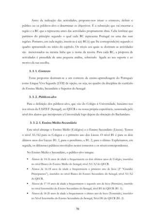 70
Antes da indicação das actividades, propomo-nos situar o contexto, definir o
público ou os públicos-alvo e determinar os objectivos. É a subsecção que vai encerrar a
região e a RC que a representa antes das actividades propriamente ditas. Cabe lembrar que
partimos do princípio segundo o qual cada RC representa Portugal ou uma das suas
regiões. Portanto, em cada região, inserir-se-á a(s) RC(s) que lhe corresponde(m) segundo o
quadro apresentado no início do capítulo. Os níveis aos quais se destinam as actividades
são mencionados na mesma linha que o nome da receita. Para cada RC, a proposta de
actividades é precedida de uma pequena análise, sobretudo ligada ao seu suporte e ao
motivo da sua escolha.
3. 3. 1. Contexto
Estas propostas destinam-se a um contexto de ensino-aprendizagem do Português
como Língua Viva Segunda (LVII) de opção, ou seja, no quadro da disciplina do currículo
do Ensino Médio, Secundário e Superior do Senegal.
3. 3. 2. Públicos-alvo
Para a definição dos públicos-alvo, que vão do Colégio à Universidade, baseámo-nos
nos níveis da FASTEF (Senegal), no QECR e na nossa própria experiência, sustentada pelo
nível dos alunos que incorporam a Universidade logo depois da obtenção do Bacharelato.
3. 3. 2. 1. Ensino Médio-Secundário
Este nível abrange o Ensino Médio (Colégios) e o Ensino Secundário (Liceus). Temos
o nível A1/A2 para os Colégios e o primeiro ano dos Liceus. O nível B1 é para os dois
últimos anos dos Liceus: B1. 1, para o penúltimo, e B1. 2, para o último. Explicitamos, em
seguida, os diferentes públicos envolvidos nestes contextos e os níveis correspondentes.
No Ensino Médio e Secundário, o público-alvo integra:
Alunos de 14-16 anos de idade a frequentarem os dois últimos anos de Colégio, inseridos
no nível Básico do Ensino Médio do Senegal, nível A1/A2 do QECR.
Alunos de 16-18 anos de idade a frequentarem o primeiro ano de liceu (2º “Grandes
Principiantes”), inseridos no nível Básico do Ensino Secundário do Senegal, nível A1/A2
do QECR.
Alunos de 17-19 anos de idade a frequentarem o segundo ano de liceu (Première), inserido
no nível Intermédio do Ensino Secundário do Senegal, nível B1 do QECR (B1. 1).
Alunos de 18-20 anos de idade a frequentarem o último ano de liceu (Terminale), inseridos
no Nível Intermédio do Ensino Secundário do Senegal, Nível B1 do QECR (B1. 2).
 