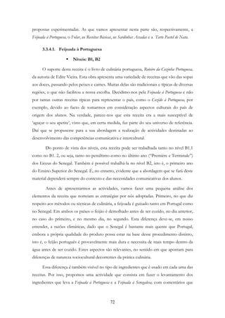 72
propostas experimentadas. As que vamos apresentar nesta parte são, respectivamente, a
Feijoada à Portuguesa, o Folar, as Receitas Básicas, as Sardinhas Assadas e a Tarte Pastel de Nata.
3.3.4.1. Feijoada à Portuguesa
Níveis: B1, B2
O suporte desta receita é o livro de culinária portuguesa, Roteiro da Cozinha Portuguesa,
da autoria de Edite Vieira. Esta obra apresenta uma variedade de receitas que vão das sopas
aos doces, passando pelos peixes e carnes. Muitas delas são tradicionais e típicas de diversas
regiões, o que não facilitou a nossa escolha. Decidimo-nos pela Feijoada à Portuguesa e não
por tantas outras receitas típicas para representar o país, como o Cozido à Portuguesa, por
exemplo, devido ao facto de tomarmos em consideração aspectos culturais do país de
origem dos alunos. Na verdade, parece-nos que esta receita era a mais susceptível de
‘aguçar o seu apetite’, visto que, em certa medida, faz parte do seu universo de referência.
Daí que se propusesse para a sua abordagem a realização de actividades destinadas ao
desenvolvimento das competências comunicativa e intercultural.
Do ponto de vista dos níveis, esta receita pode ser trabalhada tanto no nível B1.1
como no B1. 2, ou seja, tanto no penúltimo como no último ano (“Première e Terminale”)
dos Liceus do Senegal. Também é possível trabalhá-la no nível B2, isto é, o primeiro ano
do Ensino Superior do Senegal. É, no entanto, evidente que a abordagem que se fará deste
material dependerá sempre do contexto e das necessidades comunicativas dos alunos.
Antes de apresentarmos as actividades, vamos fazer uma pequena análise dos
elementos da receita que norteiam as estratégias por nós adoptadas. Primeiro, no que diz
respeito aos métodos ou técnicas de culinária, a feijoada é guisado tanto em Portugal como
no Senegal. Em ambos os países o feijão é demolhado antes de ser cozido, no dia anterior,
no caso do primeiro, e no mesmo dia, no segundo. Esta diferença deve-se, em nosso
entender, a razões climáticas, dado que o Senegal é bastante mais quente que Portugal,
embora a própria qualidade do produto possa estar na base desse procedimento distinto,
isto é, o feijão português é provavelmente mais dura e necessita de mais tempo dentro da
água antes de ser cozido. Estes aspectos são relevantes, no sentido em que apontam para
diferenças de natureza sociocultural decorrentes da prática culinária.
Essa diferença é também visível no tipo de ingredientes que é usado em cada uma das
receitas. Por isso, propomos uma actividade que consista em fazer o levantamento dos
ingredientes que leva a Feijoada à Portuguesa e a Feijoada à Senegalesa, com comentários que
 