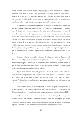 73
podem justificar o uso de cada produto. Neste contexto, pode desenvolver-se também a
interacção oral entre os alunos, que questionam os colegas sobre os seus gostos e
preferências no que respeita à feijoada portuguesa e à feijoada senegalesa, bem como às
suas variantes. Esta interacção pode resultar na organização posterior de uma discussão
mais formal sobre a preferência por um ou prato e as razões que a motivam.
Na exploração das variantes vegetarianas da feijoada, o objectivo será mostrar que
não pode haver oposições, na medida em que esta variante em ambos os países e constitui
o elo de ligação entre eles. Assim, quem não quiser a feijoada portuguesa por causa da
carne de porco tem a opção vegetariana ou mesmo outra variante com carne de outros
animais, tais como vaca ou carneiro, que são os usados na feijoada senegalesa e existem em
Portugal. Seria ainda culturalmente produtivo mostrar que estas diferenças relacionadas
com as carnes pode ter um carácter cultural ligado à religião, que deve ser respeitado, como
é hábito fazer num contexto em que, nas suas casas e na escola, podem conviver pessoas
de etnias, línguas e religiões diferentes que é preciso conhecer e respeitar. É por esta razão
que no contexto de que falámos é imprescindível desenvolver a interculturalidade na aula
de PLE.
No que se refere às actividades, a abertura da aula, a motivação ou digamos a pré-
-leitura ou pré-audição, no caso de termos uma gravação, poder-se-á fazer a partir do título,
o lexema feijoada, para a formulação de hipóteses sobre o documento, nomeadamente no
que se refere ao ingrediente principal da receita, ao qual os estudantes poderão chegar
através da análise da estrutura interna desta palavra.
Depois desta primeira actividade, passar-se-á à fase de leitura. Como ainda não
arranjámos uma voz portuguesa para obtermos uma leitura gravada do documento, sugere-
-se a leitura da receita pelo professor, que poderá, dessa forma, praticar a leitura
expressiva43
. Com base nessa leitura, os aprendentes confirmam ou infirmam as suas
hipóteses iniciais.
Numa segunda leitura, o professor centra-se apenas na parte correspondente ao
modo de confecção do prato, dando como tarefa aos aprendentes o levantamento dos
diferentes ingredientes e dos verbos de acção que, geralmente, os precedem (anexo 2.12).
Finalmente, procede-se a uma terceira leitura para verificação da correcção das
respostas dadas e, em seguida, o professor distribui o texto aos alunos para que estes o
43 Salientamos este aspecto, porque, para um professor senegalês de português no Senegal, as possibilidades
de praticar a língua fora das aulas são reduzidas devido ao contexto exolingue em que se situa.
 