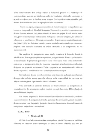 74
leiam silenciosamente. Em diálogo vertical e horizontal, procede-se à verificação da
compreensão do texto e a um trabalho de análise do vocabulário nele usado, socorrendo-se
o professor do recurso à visualização de imagens dos ingredientes desconhecidos pela
maioria para facilitar essa tarefa de aquisição de novo vocabulário.
Propõe-se, depois, um pequeno exercício de brainstorming sobre os ingredientes que
entram na composição da feijoada à Senegalesa. Este exercício permitirá o completamento
de uma ficha de trabalho, cujo preenchimento se realiza em grupos de dois alunos. Nessa
ficha, prevê-se a comparação entre a receita portuguesa e a receita senegalesa, no sentido de
salientarem as semelhanças e diferenças encontradas e de procurarem uma justificação para
elas (anexo 2.1.2). No final deste trabalho, os seus resultados são colocados em comum e é
proposta uma avaliação qualitativa da análise efectuada e da competência na sua
transmissão oral.
Na sequência do cumprimento desta tarefa, procede-se à discussão formal já
referida acima. Para a preparação dos argumentos, que precederá o debate, e que consistirá
na manifestação de preferência por uma ou outra versão deste prato, serão estabelecidos
grupos que se agrupem com três dos pares que executaram a tarefa anterior, sendo ainda
designado um grupo de moderadores. Finda a preparação, os moderadores dão início ao
debate, regulando a alternância de vez e a orientação temática a seguir.
No final deste debate, o professor realiza uma síntese na qual avalie a proficiência
da expressão oral dos alunos, devendo salientar ainda a necessidade de que cada um
respeite tanto os gostos e preferências como a cultura do Outro.
Uma actividade de extensão destinada ao desenvolvimento da competência da
produção escrita dos aprendentes poderia consistir em pedir-lhes, como TPC, redacção da
receita Feijoada à Senegalesa.
Em síntese, propomos o desenvolvimento da competência comunicativa, mediante
o desenvolvimento da competência lexical e gramatical dos aprendentes, através da análise
da superstrutura e da formatação linguística da receita, bem como o desenvolvimento da
competência sociocultural e intercultural.
3.3.4.2. Folar
Níveis: A2, B1
O Folar é um bolo com ovos doce ou salgado ou pão da Páscoa que os padrinhos
oferecem aos afilhados como retribuição ao ramo de flores oferecido por estes no
 