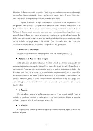 75
Domingo de Ramos, segundo a tradição. Ainda hoje esta tradição se cumpre em Portugal,
onde o folar é uma receita típica ligada à lenda com o mesmo nome. A receita é nacional,
mas o seu modo de preparação pode variar de região para região.
O suporte da receita é de tipo áudio, emissão radiofónica de um programa da TSF
em parceria com Evasões, a que já fizemos referência. Nesta emissão, contextualiza-se a
RC do Folar através da lenda que a apresentadora começa por contar. Dar a conhecer a
RC através de uma lenda demonstra mais uma vez o seu potencial tanto linguístico como
cultural. As actividades propostas relacionam-se, primeiro, com a exploração da imagem do
Folar como pré-audição e, depois, com um trabalho individual durante a audição, seguido
de um trabalho de grupo sobre o documento. Estas actividades têm como objectivo
desenvolver as competências de recepção e de produção dos aprendentes.
Actividade 1: Pré-audição
Procede-se à exploração de uma imagem de Folar em acetato ( anexo 2.2.1).
Actividade 2: Audição e Pós-audição
Esta actividade tem como objectivo trabalhar a lenda e a receita apresentadas no
documento autêntico em questão, treinando as competências de recepção, de produção e
de interacção. As de recepção serão treinadas através da audição do documento áudio e da
leitura de parte do texto; as de produção, mediante o completamento do texto, na medida
em que o aprendente vai ter de produzir, restituindo as informações e escrevendo-as. A
nível da interacção, prevê-se o seu desenvolvimento em trabalhos de par e de grupo, que
consistirão, para uns no trabalho com a lenda e, para outros, no trabalho com a receita
(anexo 2.2.2).
1ª Audição
Os aprendentes ouvem a lenda para apreenderem o seu sentido global. Finda a
audição, o professor distribui as fichas para o seu preenchimento durante a segunda
audição. Uns têm a ficha da lenda e outros, a da receita.
2ª Audição
Os aprendentes tomam apontamentos para poderem completar, depois, o texto em
trabalho de pares.
 