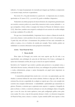 77
indicativo. As etapas da preparação são marcadas por imagens que facilitam a compreensão
e, ao mesmo tempo, motivam os aprendentes.
Nos níveis A1 e A2, pode introduzir-se a passiva de – se impessoal, sem, no entanto,
aprofundar no A1 (anexo 2.3.1) e, no nível A2,. pode-se trabalhar o Imperativo.
Traduzindo esta última proposta de desenvolvimento da competência gramatical para
um exercício concreto, poder-se-ia, numa ficha, transcrever toda a receita, incluindo o – se
que acompanha a forma verbal, à excepção das formas do Presente do Indicativo (anexo
2.3.2). Além disso, também seria exequível a realização de um exercício de escolha múltipla
ou de tipo verdadeiro (V) ou falso (F).
No que toca à interculturalidade, é importante levar os alunos a falarem do modo de
cozer arroz, batatas e outros produtos da sua terra, comparando-o com o dos portugueses.
A partir daí, seria útil fazer o levantamento dos produtos de base mais consumidos em
ambos os países, e/ou os horários de comida por exemplo. Neste sentido, podem ser
trabalhados os costumes alimentares numa perspectiva intercultural.
3.3.4.4. Tarte Pastel de Nata
Níveis A2, B1
Doce típico de Portugal, esta receita vem num suporte que lhe dá toda a sua
especificidade: uma embalagem de açúcar fino da Sidul (anexo 2.4). Como a embalagem de
açúcar não é destinada a tal fim, diz-se que se trata de um suporte incidental.
Servindo-se do “recipiente” que contém o produto para promover a sua própria venta, a
Sidul inclui diversas receitas, sobretudo de doces, nas embalagens dos produtos destinados
a venda, evidentemente, porque o açúcar desempenha um papel muito importante na
confecção de doces.
A característica principal desta receita tem a ver com a sua apresentação, que não
obedece à estrutura habitual de uma receita culinária. Embora se diga que a RC tem uma
estrutura fixa, ela tem a capacidade de se adaptar ao suporte que a fixa e este exemplo não
constitui uma excepção relativamente à maleabilidade e plasticidade que caracterizam os
géneros. Portanto, a estrutura que se apresenta neste suporte é a seguinte: a fotografia do
prato na frente e o título e o modo de confecção no verso da embalagem. Quer a fotografia
quer o texto do verso são muito apelativos, tanto pela configuração gráfica como pelas
cores usadas. No verso, o tipo de letra permite destacar o título e os elementos integrantes
do Pastel de Nata, como a massa e o recheio. A parte omitida da RC neste suporte é a lista
 