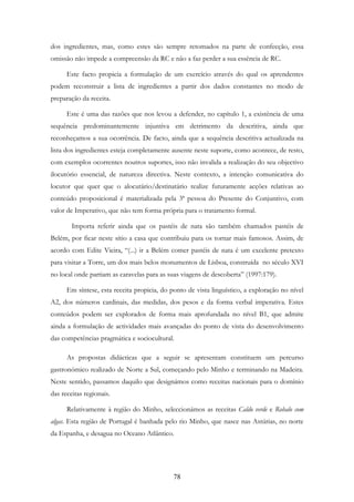 78
dos ingredientes, mas, como estes são sempre retomados na parte de confecção, essa
omissão não impede a compreensão da RC e não a faz perder a sua essência de RC.
Este facto propicia a formulação de um exercício através do qual os aprendentes
podem reconstruir a lista de ingredientes a partir dos dados constantes no modo de
preparação da receita.
Este é uma das razões que nos levou a defender, no capítulo 1, a existência de uma
sequência predominantemente injuntiva em detrimento da descritiva, ainda que
reconheçamos a sua ocorrência. De facto, ainda que a sequência descritiva actualizada na
lista dos ingredientes esteja completamente ausente neste suporte, como acontece, de resto,
com exemplos ocorrentes noutros suportes, isso não invalida a realização do seu objectivo
ilocutório essencial, de natureza directiva. Neste contexto, a intenção comunicativa do
locutor que quer que o alocutário/destinatário realize futuramente acções relativas ao
conteúdo proposicional é materializada pela 3ª pessoa do Presente do Conjuntivo, com
valor de Imperativo, que não tem forma própria para o tratamento formal.
Importa referir ainda que os pastéis de nata são também chamados pastéis de
Belém, por ficar neste sítio a casa que contribuiu para os tornar mais famosos. Assim, de
acordo com Edite Vieira, “(...) ir a Belém comer pastéis de nata é um excelente pretexto
para visitar a Torre, um dos mais belos monumentos de Lisboa, construída no século XVI
no local onde partiam as caravelas para as suas viagens de descoberta” (1997:179).
Em síntese, esta receita propicia, do ponto de vista linguístico, a exploração no nível
A2, dos números cardinais, das medidas, dos pesos e da forma verbal imperativa. Estes
conteúdos podem ser explorados de forma mais aprofundada no nível B1, que admite
ainda a formulação de actividades mais avançadas do ponto de vista do desenvolvimento
das competências pragmática e sociocultural.
As propostas didácticas que a seguir se apresentam constituem um percurso
gastronómico realizado de Norte a Sul, começando pelo Minho e terminando na Madeira.
Neste sentido, passamos daquilo que designámos como receitas nacionais para o domínio
das receitas regionais.
Relativamente à região do Minho, seleccionámos as receitas Caldo verde e Robalo com
algas. Esta região de Portugal é banhada pelo rio Minho, que nasce nas Astúrias, no norte
da Espanha, e desagua no Oceano Atlântico.
 