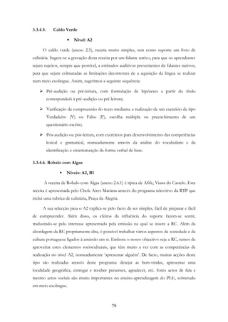 79
3.3.4.5. Caldo Verde
Nível: A2
O caldo verde (anexo 2.5), receita muito simples, tem como suporte um livro de
culinária. Sugere-se a gravação desta receita por um falante nativo, para que os aprendentes
sejam sujeitos, sempre que possível, a estímulos auditivos provenientes de falantes nativos,
para que sejam colmatadas as limitações decorrentes de a aquisição da língua se realizar
num meio exolingue. Assim, sugerimos a seguinte sequência:
Pré-audição ou pré-leitura, com formulação de hipóteses a partir do título
corresponderá à pré-audição ou pré-leitura;
Verificação da compreensão do texto mediante a realização de um exercício de tipo
Verdadeiro (V) ou Falso (F), escolha múltipla ou preenchimento de um
questionário escrito;
Pós-audição ou pós-leitura, com exercícios para desenvolvimento das competências
lexical e gramatical, nomeadamente através da análise do vocabulário e da
identificação e sistematização da forma verbal de base.
3.3.4.6. Robalo com Algas
Níveis: A2, B1
A receita de Robalo com Algas (anexo 2.6.1) é típica de Afife, Viana do Castelo. Esta
receita é apresentada pelo Chefe Aires Mariana através do programa televisivo da RTP que
inclui uma rubrica de culinária, Praça da Alegria.
A sua selecção para o A2 explica-se pelo facto de ser simples, fácil de preparar e fácil
de compreender. Além disso, os efeitos da influência do suporte fazem-se sentir,
traduzindo-se pelo interesse apresentado pela emissão na qual se insere a RC. Além da
abordagem da RC propriamente dita, é possível trabalhar vários aspectos da sociedade e da
cultura portuguesa ligados à emissão em si. Embora o nosso objectivo seja a RC, temos de
aproveitar estes elementos socioculturais, que têm muito a ver com as competências de
realização no nível A2, nomeadamente ‘apresentar alguém’. De facto, muitas acções deste
tipo são realizadas através deste programa: desejar as bem-vindas, apresentar uma
localidade geográfica, entregar e receber presentes, agradecer, etc. Estes actos de fala e
mesmo actos sociais são muito importantes no ensino-aprendizagem do PLE, sobretudo
em meio exolingue.
 