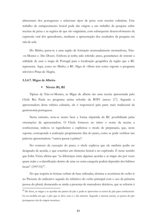 81
alimentares dos portugueses e relacionar tipos de peixe com receitas culinárias. Este
trabalho de enriquecimento lexical pode dar origem a um trabalho de pesquisa sobre
receitas de peixe e as regiões de que são originárias, com subsequente desenvolvimento da
expressão oral dos aprendentes, mediante a apresentação dos resultados da pesquisa em
sala de aula.
Do Minho, passa-se a uma região de formação acentuadamente montanhosa, Trás-
-os-Montes e Alto Douro. Embora já tenha sido referido antes, gostaríamos de reiterar a
utilidade de usar o mapa de Portugal para a localização geográfica da região que a RC
representa. Aqui, como no Minho, a RC Migas de Alheira tem como suporte o programa
televisivo Praça de Alegria.
3.3.4.7. Migas de Alheira
Níveis: B1, B2
Típicas de Trás-os-Montes, as Migas de alheira são uma receita apresentada pelo
Chefe Rui Paula no programa acima referido da RTP1 (anexo 2.7). Segundo a
apresentadora desta rubrica culinária, ele é responsável pela parte mais tradicional da
gastronomia portuguesa.
Nesta emissão, nota-se muito bem a forma tripartida da RC possibilitada pelas
orientações da apresentadora. O Chefe forneceu no início o nome da receita a
confeccionar, indicou os ingredientes e explicitou o modo de preparação, que, neste
suporte, corresponde à realização propriamente dita do prato, como se pode verificar nas
palavras apresentadora: “vamos passar à prática”.
No contexto da execução do prato, o chefe explicou que ele também podia ser
designado de açorda, o que constitui um elemento lexical a ser explorado. É neste sentido
que Edite Vieira afirma que “as diferenças entre algumas açordas e as migas são por vezes
quase nulas e a classificação dentro de uma ou outra categoria poderá depender dos hábitos
locais” (1997:51)45
.
No que respeita às formas verbais de base utilizadas, domina a ocorrência do verbo ir
no Presente do indicativo seguido do infinitivo do verbo principal com o uso da primeira
pessoa do plural, destacando-se ainda a presença de marcadores deícticos, que se referem à
45
De facto, as migas e as açordas são pratos de pão e pode-se aproveitar os restos de pão para confeccioná-
los na medida em que o pão que se deve usar é o dia anterior. Segundo a mesma autora, os pratos de pão
portugueses são de origem mourisca.
 