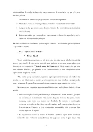 82
simultaneidade da confecção da receita com o momento de enunciação em que o locutor
exerce a palavra.
Em termos de actividades, propõe-se uma sequência que permita:
Analisar do ponto de vista linguístico e proxémico o documento apresentado;
Cumprir tarefas que promovam o desenvolvimento das competências comunicativa
e sociocultural;
Realizar exercícios que contemplem a compreensão oral e escrita, a produção oral e
escrita e o funcionamento da língua.
De Trás-os-Montes e Alto Douro, passamos para o Douro Litoral, com a apresentação das
Tripas à Moda do Porto.
3.3.4.8. Tripas à Moda do Porto
Níveis B2, C1
Como a maioria das receitas por nós propostas no corpus deste trabalho se articula
com a necessidade de apresentar materiais que incluam ao mesmo tempo elementos
linguísticos e socioculturais, Tripas à moda do Porto (anexo 2.8) é uma receita que tem
uma vertente histórica, que permite a sua contextualização e uma compreensão mais
aprofundada da própria receita.
Pelas razões que já expusemos, sugerimos a gravação da história que está na base da
receita por um falante nativo, usando-a, subsequentemente, para trabalhar a compreensão
oral e introduzir, despertando a curiosidade dos aprendentes, a parte da receita escrita.
Neste contexto, propomos algumas possibilidades para a abordagem didáctica desta
receita:
Actividade de pré-audição para formulação de hipóteses a partir do título, que vão
ser confirmadas ou infirmadas pela audição da parte histórica da receita. Neste
contexto, outro ponto que merece ser abordado diz respeito à contribuição
portuense na confecção das tripas, que não podiam ser levadas por falta de meios
de conservação. Para não as tirar, conseguiram aproveitá-las num prato que lhes
valeu o cognome de tripeiros.
Na sequência da audição da história da receita e a partir de alguns dados históricos
fornecidos pelo professor, nomeadamente em relação ao nome do país citado pela
 