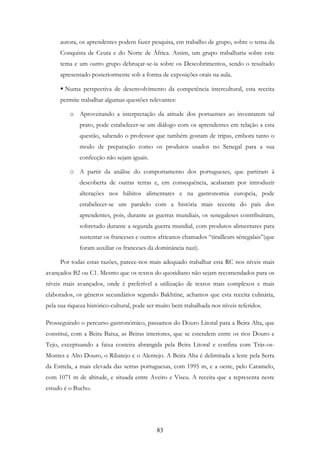 83
autora, os aprendentes podem fazer pesquisa, em trabalho de grupo, sobre o tema da
Conquista de Ceuta e do Norte de África. Assim, um grupo trabalharia sobre este
tema e um outro grupo debruçar-se-ia sobre os Descobrimentos, sendo o resultado
apresentado posteriormente sob a forma de exposições orais na aula.
Numa perspectiva de desenvolvimento da competência intercultural, esta receita
permite trabalhar algumas questões relevantes:
o Aproveitando a interpretação da atitude dos portuenses ao inventarem tal
prato, pode estabelecer-se um diálogo com os aprendentes em relação a esta
questão, sabendo o professor que também gostam de tripas, embora tanto o
modo de preparação como os produtos usados no Senegal para a sua
confecção não sejam iguais.
o A partir da análise do comportamento dos portugueses, que partiram à
descoberta de outras terras e, em consequência, acabaram por introduzir
alterações nos hábitos alimentares e na gastronomia europeia, pode
estabelecer-se um paralelo com a história mais recente do país dos
aprendentes, pois, durante as guerras mundiais, os senegaleses contribuíram,
sobretudo durante a segunda guerra mundial, com produtos alimentares para
sustentar os franceses e outros africanos chamados “tirailleurs sénegalais”(que
foram auxiliar os franceses da dominância nazi).
Por todas estas razões, parece-nos mais adequado trabalhar esta RC nos níveis mais
avançados B2 ou C1. Mesmo que os textos do quotidiano não sejam recomendados para os
níveis mais avançados, onde é preferível a utilização de textos mais complexos e mais
elaborados, os géneros secundários segundo Bakhtine, achamos que esta receita culinária,
pela sua riqueza histórico-cultural, pode ser muito bem trabalhada nos níveis referidos.
Prosseguindo o percurso gastronómico, passamos do Douro Litoral para a Beira Alta, que
constitui, com a Beira Baixa, as Beiras interiores, que se estendem entre os rios Douro e
Tejo, exceptuando a faixa costeira abrangida pela Beira Litoral e confina com Trás-os-
Montes e Alto Douro, o Ribatejo e o Alentejo. A Beira Alta é delimitada a leste pela Serra
da Estrela, a mais elevada das serras portuguesas, com 1995 m, e a oeste, pelo Caramelo,
com 1071 m de altitude, e situada entre Aveiro e Viseu. A receita que a representa neste
estudo é o Bucho.
 